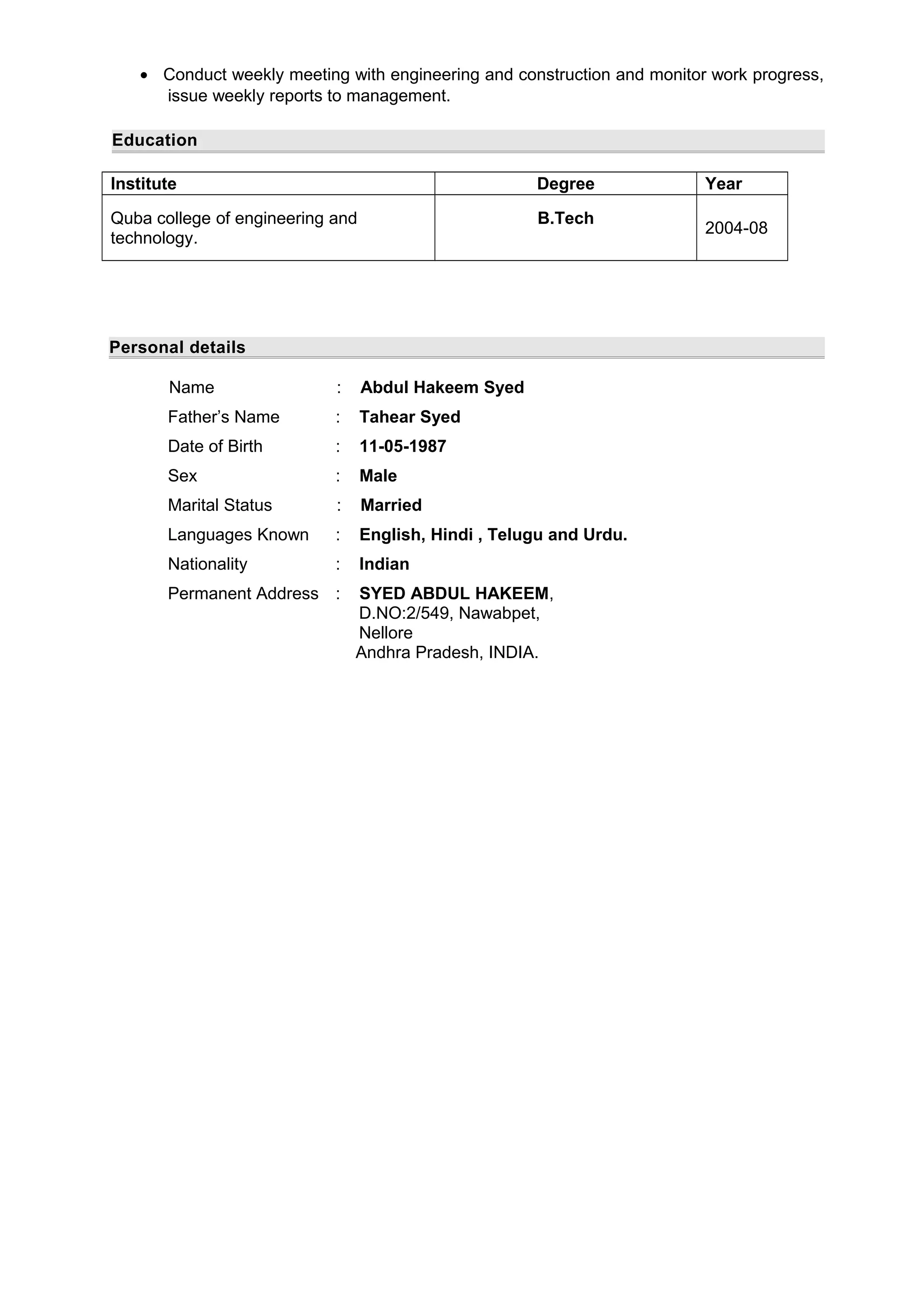 • Conduct weekly meeting with engineering and construction and monitor work progress,
issue weekly reports to management.
Education
Institute Degree Year
Quba college of engineering and
technology.
B.Tech
2004-08
Personal details
Name : Abdul Hakeem Syed
Father’s Name : Tahear Syed
Date of Birth : 11-05-1987
Sex : Male
Marital Status : Married
Languages Known : English, Hindi , Telugu and Urdu.
Nationality : Indian
Permanent Address : SYED ABDUL HAKEEM,
D.NO:2/549, Nawabpet,
Nellore
Andhra Pradesh, INDIA.
 
