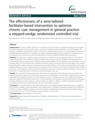 RESEARCH ARTICLE Open Access
The effectiveness of a semi-tailored
facilitator-based intervention to optimise
chronic care management in general practice:
a stepped-wedge randomised controlled trial
Tina Drud Due*
, Thorkil Thorsen, Marius Brostrøm Kousgaard, Volkert Dirk Siersma and Frans Boch Waldorff
Abstract
Background: The Danish health care sector is reorganising based on disease management programmes designed
to secure integrated and high quality chronic care across hospitals, general practitioners and municipalities. The
disease management programmes assign a central role to general practice; and in the Capital Region of Denmark a
facilitator-based intervention was undertaken to support the implementation of the programmes in general practice.
The purpose of the study was to assess the effectiveness of this semi-tailored facilitator-based intervention.
Method: The study was a stepped-wedge, randomised, controlled trial among general practices in the Capital
Region of Denmark. The intervention group was offered three one-hour visits by a facilitator. The intervention was
semi-tailored to the perceived needs as defined by each general practice, and the practices could choose from a list of
possible topics. The control group was a delayed intervention group. The primary outcome was change in the number
of annual chronic disease check-ups. Secondary outcomes were: changes in the number of annual check-ups for type 2
diabetes (DM2) and chronic obstructive pulmonary disease (COPD); changes in the number of spirometry tests, changes
in the use of ICPC diagnosis coding and patient stratification; sign-up for a software program for patient overview; and
reduction in number of practices with few annual chronic disease check-ups.
Results: We randomised 189 general practices: 96 practices were allocated to the intervention group and 93 to the
delayed intervention group. For the primary outcome, 94 and 89 practices were analysed. Almost every outcome
improved from baseline to follow-up in both allocation groups. At follow-up there was no difference between
allocation groups for the primary outcome (p = 0.1639). However, some secondary outcomes favoured the intervention:
a higher reported use of ICPC diagnosis coding for DM2 and COPD (p = 0.0050, p = 0.0243 respectively), stratification
for COPD (p = 0.0185) and a faster initial sign-up rate for the software program.
Conclusion: The mixed results from this study indicate that a semi-tailored facilitator-based intervention of relatively
low intensity is unlikely to add substantially to the implementation of disease management programmes for DM2 and
COPD in a context marked by important concurrent initiatives (including financial incentives and mandatory registry
participation) aimed at moving all practices towards changes in chronic care.
Trial registration: ClinicalTrials.gov: NCT01297075
Keywords: Disease management programmes, Facilitation, Implementation, RCT, Outreach visits, General practice,
Diabetes, COPD
* Correspondence: tina.due@sund.ku.dk
The Research Unit for General Practice and Section of General Practice,
Department of Public Health, University of Copenhagen, Copenhagen,
Denmark
© 2014 Due et al.; licensee BioMed Central Ltd. This is an Open Access article distributed under the terms of the Creative
Commons Attribution License (http://creativecommons.org/licenses/by/2.0), which permits unrestricted use, distribution, and
reproduction in any medium, provided the original work is properly credited. The Creative Commons Public Domain
Dedication waiver (http://creativecommons.org/publicdomain/zero/1.0/) applies to the data made available in this article,
unless otherwise stated.
Due et al. BMC Family Practice 2014, 15:65
http://www.biomedcentral.com/1471-2296/15/65
 
