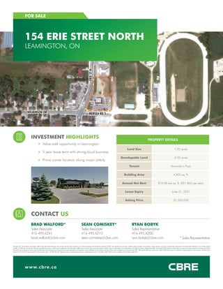 INVESTMENT HIGHLIGHTS
++ Value-add opportunity in Leamington
++ 5 year lease term with strong local business
++ Prime corner location along major arterty
CONTACT US
BRAD WALFORD*
Sales Associate
416 495 6241
brad.walford@cbre.com
SEAN COMISKEY*
Sales Associate
416 495 6215
sean.comiskey@cbre.com
RYAN BOBYK
Sales Representative
416 495 6200
ryan.bobyk@cbre.com
www.cbre.ca
FOR SALE
154 ERIE STREET NORTH
LEAMINGTON, ON
PROPERTY DETAILS
Land Size 1.95 acres
Developable Land 0.92 acres
Tenant Armando’s Pizza
Building Area 4,835 sq. ft.
Annual Net Rent $19.00 per sq. ft. ($91,865 per year)
Lease Expiry June 31, 2021
Asking Price $1,550,000
December 2015. This disclaimer shall apply to CBRE Limited, Real Estate Brokerage, and to all other divisions of the Corporation; to include all employees and independent contractors (“CBRE”). The information set out herein, including, without limitation, any projections, images, opinions, assumptions and estimates obtained from third parties (the “Information”) has not been verified
by CBRE, and CBRE does not represent, warrant or guarantee the accuracy, correctness and completeness of the Information. CBRE does not accept or assume any responsibility or liability, direct or consequential, for the Information or the recipient’s reliance upon the Information. The recipient of the Information should take such steps as the recipient may deem necessary to verify the
Information prior to placing any reliance upon the Information. The Information may change and any property described in the Information may be withdrawn from the market at any time without notice or obligation to the recipient from CBRE.  CBRE and the CBRE logo are the service marks of CBRE Limited and/or its affiliated or related companies in other countries.  All other marks
displayed on this document are the property of their respective owners.  All Rights Reserved.  Mapping Sources: Canadian Mapping Services canadamapping@cbre.com; MapPoint, DMTI Spatial, Environics Analytics, Microsoft Bing, Google Earth
WILKINSON DR MERSEA RD 3
ERIESTN
* Sales Representative
 
