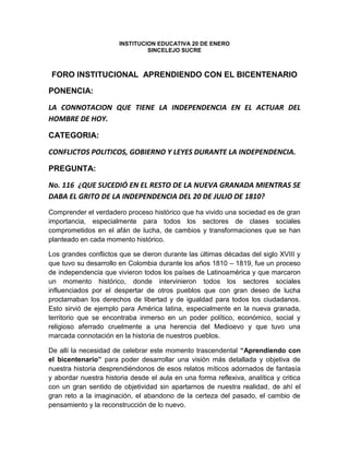 INSTITUCION EDUCATIVA 20 DE ENERO<br />SINCELEJO SUCRE<br />FORO INSTITUCIONAL  APRENDIENDO CON EL BICENTENARIO<br />PONENCIA:  <br />LA CONNOTACION QUE TIENE LA INDEPENDENCIA EN EL ACTUAR DEL HOMBRE DE HOY.<br />CATEGORIA:<br />CONFLICTOS POLITICOS, GOBIERNO Y LEYES DURANTE LA INDEPENDENCIA.<br />PREGUNTA: <br />No. 116  ¿QUE SUCEDIÓ EN EL RESTO DE LA NUEVA GRANADA MIENTRAS SE DABA EL GRITO DE LA INDEPENDENCIA DEL 20 DE JULIO DE 1810?<br />Comprender el verdadero proceso histórico que ha vivido una sociedad es de gran importancia, especialmente para todos los sectores de clases sociales comprometidos en el afán de lucha, de cambios y transformaciones que se han planteado en cada momento histórico.<br />Los grandes conflictos que se dieron durante las últimas décadas del siglo XVIII y que tuvo su desarrollo en Colombia durante los años 1810 – 1819, fue un proceso de independencia que vivieron todos los países de Latinoamérica y que marcaron un momento histórico, donde intervinieron todos los sectores sociales influenciados por el despertar de otros pueblos que con gran deseo de lucha proclamaban los derechos de libertad y de igualdad para todos los ciudadanos. Esto sirvió de ejemplo para América latina, especialmente en la nueva granada, territorio que se encontraba inmerso en un poder político, económico, social y religioso aferrado cruelmente a una herencia del Medioevo y que tuvo una marcada connotación en la historia de nuestros pueblos.<br />De allí la necesidad de celebrar este momento trascendental “Aprendiendo con el bicentenario” para poder desarrollar una visión más detallada y objetiva de nuestra historia desprendiéndonos de esos relatos míticos adornados de fantasía y abordar nuestra historia desde el aula en una forma reflexiva, analítica y critica con un gran sentido de objetividad sin apartarnos de nuestra realidad, de ahí el gran reto a la imaginación, el abandono de la certeza del pasado, el cambio de pensamiento y la reconstrucción de lo nuevo.<br />Teniendo en cuenta lo anterior, los estudiantes de la Institución Educativa 20 de Enero presentamos una propuesta significativa bajo el enfoque de la metodología de investigación en el aula que expresa un contenido histórico, analítico y crítico sobre los acontecimientos ocurridos durante el grito de independencia del 20 de julio de 1810 y sus efectos en el actuar del hombre de hoy y la proyección de su futuro. <br />Para ello el grupo los detectives de la historia nos dividimos en varios equipos de trabajo para documentarnos en los siguientes aspectos: económico social, político y religioso; realizamos actividades de campo, aplicación de encuestas en la comunidad,  consulta a diversas fuentes,  entrevistas a docentes e historiadores, visitas a bibliotecas y museos.<br />Después de la interpretación y el análisis de la información recolectada y el debate entre nosotros, procedimos a redactar el siguiente informe que recoge las distintas apreciaciones y reflexiones  del grupo investigador. <br />Resaltamos la importancia de los primeros años de vida independiente y la prolongación de las instituciones socioeconómicas de la colonia como generadoras de unas relaciones de desigualdad y cómo el fenómeno de transculturación ha afectado el proceso de enseñanza y aprendizaje desde el punto de vista económico, político, social y religioso en la escuela de hoy. <br />Durante todo el proceso colonial e independentista lo más urgente era asimilar el carácter religioso que se había propagado con la empresa evangelizadora, liderado por las órdenes religiosas cuyo objetivo era presentar el cristianismo como algo perfecto sobre las otras creencias que se profesaban.<br />La educación escolástica impartida por los colegios  solo lograba formar al individuo a repetir lo que se le enseñaba, hombres desvinculados de los intereses de la sociedad, se requería entonces de otro tipo de mentalidad, formar hombres positivos, realistas y practicantes de las virtudes cívicas. Entonces la nueva educación debería promover el amor al trabajo, el espíritu de industria, la libertad y la tolerancia, estos serian los inicios de los  ideales del liberalismo planteados por Adam Smith los cuales penetran en nuestro pensamiento económico y social. Este pensador concebía la posibilidad de un mundo armonioso en el que la individualidad alimentada por el amor propio conducía a beneficios colectivos en la sociedad. <br />Los cambios en el pensamiento económico influenciaron fuertemente  la educación en el siglo XIX puesto que tuvo una mejor proyección,  con la independencia se dio una aparente ampliación del sistema educativo que permitió el acceso de algunos grupos sociales menos privilegiados a ella, aunque esto no disminuyo considerablemente la gran desigualdad entre la población  letrada e iletrada. La educación ha sido desde siempre ayer y hoy un pretexto entre los arduos enfrentamientos ideológicos de todos los grupos existentes y esta ha estado al servicio de los grupos de elite.<br />Con el inicio de las primeras constituciones, se pensó sellar el descontento de toda la población desde el punto de vista político, social y religioso, pero los resultados fueron otros. Se produjo una gran crisis y nuevos conflictos generaron guerra de privilegios, el partido que ganaba imponía su orden constitucional que reflejaba solamente su proyecto político; la educación de la época se convirtió en todo el territorio en una institución que generó un saber basado en los principios conservadores.<br />La iglesia ejercía dominio sobre la educación y rechazaba contundentemente los ideales liberales por considerarlos inmorales y contraproducentes a los principios de la fe católica; generándose en la educación un gran problema, que era el de abordar la conceptualización de lo bueno y lo malo, dejando en la conciencia del individuo la responsabilidad de juzgar por si mismo sus actos.<br />El ingreso de la democracia en los procesos educativos no se llevó a cabo plenamente con la independencia, este ingreso ha sido más bien  lento, a veces tortuoso, lleno de retrocesos y dificultades ya que se han venido haciendo cambios constantes que se iniciaron con los ideales de la ilustración, los cuales fueron tomando rumbos distintos en toda Latinoamérica, en Colombia por ejemplo podemos destacar los nuevos enfoques y modelos que abren los caminos para la aplicación de la escuela nueva, la promoción automática y la creación de la ley general de educación alimentada hasta nuestros días por el plan decenal de educación. <br />No se puede negar que el estado colombiano ha tratado de innovar en pro de la educación, haciendo énfasis en la  ampliación de cobertura para todos los sectores sociales  y el mejoramiento de calidad con la revolución educativa, insertando unos lineamientos y estándares básicos de competencias, acordes con la realidad regional y nacional. <br />Sin embargo, los estándares de calidad esperados no han sido posibles en su totalidad  por la aplicación de un sistema evaluativo diseñado por el ministerio de educación  que en gran parte, ha facilitado la promoción de niños y niñas a grados superiores sin haber alcanzado las metas esperadas de calidad. Se le suma a esto la poca asignación presupuestal al sector de la educación, lo que obliga a las instituciones a trabajar con los escasos recursos que tienen; dando como resultado el bajo nivel en que se encuentra la educación en Colombia con relación a  los países desarrollados.<br />Durante los años que rodearon la independencia, existía una economía débil orientada al sector primario con recursos económicos escasos y reducidos que evidenciaban la poca acumulación de capital durante la época, además se carecía de actividades de  producción estables y significativas con la existencia de pequeños mercados regionales incapaces de impulsar   un comercio significativo dentro de un extenso territorio caracterizado por una geografía agreste que no permitía el desarrollo de un sistema de comunicaciones apropiado.<br />En el contexto económico colombiano un ilustre heredero de los postulados de Smith fue Florentino González, este economista neogranadino que en su pensamiento  partía del principio de la libertad como garante de oportunidades para las clases menos favorecidas, buscaba una relación armoniosa entre  ricos y pobres orientado a la consecución de un ambiente económico estable y equitativo donde era posible nivelar criterios de riqueza e inteligencia como lo cita Sabogal Tamayo, Julio en la obra historia del pensamiento económico  colombiano. <br />El libre cambio se perfilaba como una tendencia económica que encajaba en la realidad social y política de Europa, pero el recién independizado territorio colombiano no mostraba las suficientes garantías para acoger un sistema que exigía capacidad competitiva en su aparato productivo y nuestra  economía  aun seguía dependiendo de un sector primario de corte feudal heredado de la colonia española que no mostraba las condiciones apropiadas para ser competente  en la realidad económica imperante.<br />La problemática económica de aquella época no es ajena a nuestra actualidad. Aunque los avances de nuestra economía dos siglos después son evidentes y nuestro país ha emprendido un proceso de industrialización y desarrollo económico, seguimos relegados con relación a las grandes potencias y pese a todo aun no estamos  en condiciones para afrontar  las exigencias de un mercado en un mundo cada vez mas neoliberal y globalizado, de allí que muchos sectores de nuestra economía se opongan a un tratado de libre comercio que propone una competencia desigual y desleal donde los pequeños productores estarían en desventaja para competir ante el poderoso capital extranjero. <br />A nuestro juicio, podemos pensar que este proceso de independencia se encuentra inacabado, porque  aun  seguimos  siendo dependientes de otros países,  por ejemplo, en el campo económico muchas de nuestras empresas  están en manos de capital extranjero,  tal es el caso de algunas de   servicios públicos, llevándose consigo todas las ganancias y dejando en nuestro país la pobreza y ninguna inversión. <br />El liberalismo y otras corrientes como el positivismo se concibieron como filosofías de vanguardia emancipadoras con respecto al abominable pasado colonial sinónimo de tiranía e intolerancia y que  ha generado muy a pesar del tiempo estados de dependencia.<br />Según Leopoldo Zea estas corrientes propiciaron una nueva dependencia que surgieron como consecuencia de querer aferrarse a modelos ideológicos de pueblos Hegemónicos e imperialistas. Como dice augusto Salazar Bondy “hay que desarrollar un pensamiento de arraigue la realidad histórico-social de nuestras comunidades y traduzca sus necesidades y metas sirviendo como medio para cancelar la pobreza y la dominación que tipifica nuestra condición histórica” y finalmente vislumbrar el advenir a la independencia política y luchar  por una emancipación mental y cultural en el actuar de la independencia del hombre de hoy.<br />En el transcurso de nuestra historia y especialmente en el contexto político, hay que destacar que en 1810-1819, se empuñaron las armas como repuesta al descontento que existía en todo el territorio neogranadino y en defensa   de la opresión  española, que en aquella época  se justificó   para exigir una autonomía,  una independencia ideológica, política, económica y social.  Nuestra realidad ahora  es distinta,  porque tenemos  una constitución que  es ejemplo en toda Latinoamérica con su gran sentido democrático, pluralista, popular, autónomo y participativo con énfasis en la dignidad humana, sin embargo  la realidad donde se plasma nuestra carta magna es triste y dolorosa, por el grave estado de corrupción que vive nuestra sociedad plagada de un fuerte matiz ideológico de ultra derecha.<br />Lo que ha ocasionado luchas constantes en los campos y ciudades obligando al estado a reforzar su aparato militar para eliminar  la  “subversión”, surgiendo así, la guerra sucia que hoy nos invade. Ante esta situación de inseguridad y violencia ideológica, el estado pierde su presencia en el campo y en ciertos sectores urbanos dándole paso a la formación de grupos paramilitares que  de la mano con la mafia organizada, han generando un ambiente de zozobra, inseguridad y terrorismo, segando el pensamiento que no esté acorde con las políticas imperantes, todas estas situaciones  han perturbado la aplicación de unos  verdaderos principios de justicia social en Colombia. <br />Todo lo anterior ha posesionado a Colombia en el ámbito internacional como un estado practicante de una narco democracia que ha debilitado  las bases de la estructura social y política, hasta el punto que en la actualidad nuestro país este catalogado como uno de los territorios donde más se violan los derechos humanos    <br />Por eso hoy nosotros los verdaderos protagonistas del siglo XXI estamos llamados al dialogo, a la disertación, a poner en práctica nuestros conocimientos  críticos y reflexivos para que  las armas no sean un instrumento para eliminar las diferencias sociales de clase  que han  existido y existen en nuestro país;  se debe entonces replantear nuestras bases y estructuras políticas, sociales y económicas , creando unas reformas sociales en aras del bienestar de pueblo Colombiano basadas en los principios de igualdad de condiciones donde  todos gocemos de las mismas oportunidades de trabajo, educación, salud, seguridad y libre participación en los destinos que rigen nuestro país  <br />Es necesario entonces, que  nuestras instituciones educativas se conviertan en centros de enseñanza donde se imparta una educación integral basada en principios de justicia, igualdad, responsabilidad y una verdadera participación ciudadana donde cada individuo realice y viva libremente el proceso democrático. Un espacio que podemos aprovechar en las instituciones educativas es  la elección y conformación del gobierno estudiantil porque  partir de esto estaremos formando al hombre justo y responsable del mañana, que sea capaz de liderar procesos que marquen el cambio y la transformación de nuestras sociedades que por largo tiempo han estado sometidas por el poder de unos pocos, manipulando así nuestros destinos.<br />Por eso creemos que es conveniente pensar, analizar y convertirnos en verdaderos críticos de nuestro legado, para  reconstruir el sentido que le damos a la ciudadanía y a la nación, para saber   claramente y con más elementos de juicio, qué tipo de ciudadanos queremos, qué tipo de nación es posible y deseable, toda vez que al tomar conciencia de nuestro propio pasado, de nuestros conflictos, de nuestras luchas y de las razones que la explican. De  esta manera dejaremos de repetir la historia. El pasado y sus fracasos solo podemos superarlo completamente tomando conciencia de ello.<br />Dentro del contexto de nuestra ponencia expresamos la gran necesidad que existe en las instituciones educativas de velar por la formación no solo académica en el mejoramiento de las aéreas científicas, sino también por su formación humanística, pues a pesar de que es necesario educar en el pensar y lograr la génesis del juicio crítico, la capacidad de análisis y el espíritu científico mediante la investigación para poder crear, transferir o educar en tecnología con miras al desarrollo vocacional y a la formación profesional de nosotros los estudiantes, también es importante educarnos para la vida, para el desarrollo de la mente y la capacidad de apreciación estética, estimulando la formación de actitudes y hábitos que favorezcan la conservación de nuestra salud mental, física y espiritual. <br />De la misma manera nos deben permitir la participación consiente y responsable en todo el proceso educativo como miembros de una familia y de un grupo social,  así desarrollaremos nuestra  identidad sociocultural local, regional y nacional,  para fortalecer nuestros vínculos con el entorno, fomentando hábitos de comportamiento y superación que nos motiven a continuar la educación a través de la vida, solo así se vivencia  el respeto por la vida, los derechos humanos y el uso racional de los recursos naturales. Reafirmamos entonces  la necesidad de una educación en valores donde se centre el proceso de formación en la persona, este es el principio de un verdadero cambio educativo donde se refleje la vigencia de los derechos, la justicia y la equidad .<br />Para nosotros es un gran logro haber participado en esta experiencia innovadora de investigación en el aula, porque  pusimos en práctica todas nuestras habilidades cognitivas, se nos dio la libertad de expresar nuestros puntos de vista críticos a través de la investigación y socialización de una experiencia compartida donde se fortaleció el trabajo en equipo siendo nosotros mismos autores de nuestros saberes evidenciando de esta manera la aplicación del modelo pedagógico social desarrollista en el que está enmarcada nuestra institución .  <br />   <br />