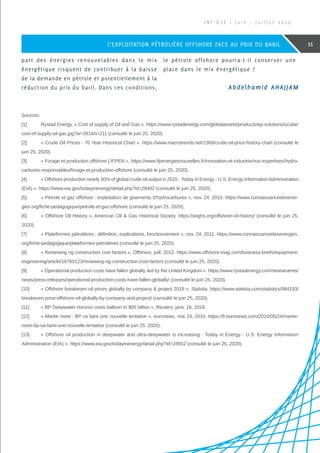 part des énergies renouvelables dans le mix
énergétique risquent de contribuer à la baisse
de la demande en pétrole et potentiellement à la
réduction du prix du baril. Dans ces conditions,
le pétrole offshore pourra-t-il conserver une
place dans le mix énergétique ?
Sources:
[1]	 Rystad Energy, « Cost of supply of Oil and Gas ». https://www.rystadenergy.com/globalassets/products/ep-solutions/ucube/
cost-of-supply-oil-gas.jpg?w=281h=211 (consulté le juin 25, 2020).
[2]	 « Crude Oil Prices - 70 Year Historical Chart ». https://www.macrotrends.net/1369/crude-oil-price-history-chart (consulté le
juin 25, 2020).
[3]	 « Forage et production offshore | IFPEN ». https://www.ifpenergiesnouvelles.fr/innovation-et-industrie/nos-expertises/hydro-
carbures-responsables/forage-et-production-offshore (consulté le juin 25, 2020).
[4]	 « Offshore production nearly 30% of global crude oil output in 2015 - Today in Energy - U.S. Energy InformationAdministration
(EIA) ». https://www.eia.gov/todayinenergy/detail.php?id=28492 (consulté le juin 25, 2020).
[5]	 « Pétrole et gaz offshore : exploitation de gisements d’hydrocarbures », nov. 24, 2010. https://www.connaissancedesener-
gies.org/fiche-pedagogique/petrole-et-gaz-offshore (consulté le juin 25, 2020).
[6]	 « Offshore Oil History », American Oil  Gas Historical Society. https://aoghs.org/offshore-oil-history/ (consulté le juin 25,
2020).
[7]	 « Plateformes pétrolières : définition, explications, fonctionnement », nov. 24, 2011. https://www.connaissancedesenergies.
org/fiche-pedagogique/plateformes-petrolieres (consulté le juin 25, 2020).
[8]	 « Reviewing rig construction cost factors », Offshore, juill. 2012. https://www.offshore-mag.com/business-briefs/equipment-
engineering/article/16760123/reviewing-rig-construction-cost-factors (consulté le juin 25, 2020).
[9]	 « Operational production costs have fallen globally, led by the United Kingdom ». https://www.rystadenergy.com/newsevents/
news/press-releases/operational-production-costs-have-fallen-globally/ (consulté le juin 25, 2020).
[10]	 « Offshore breakeven oil prices globally by company  project 2018 », Statista. https://www.statista.com/statistics/984193/
breakeven-price-offshore-oil-globally-by-company-and-project/ (consulté le juin 25, 2020).
[11]	 « BP Deepwater Horizon costs balloon to $65 billion », Reuters, janv. 16, 2018.
[12]	 « Marée noire : BP va faire une nouvelle tentative », euronews, mai 24, 2010. https://fr.euronews.com/2010/05/24/maree-
noire-bp-va-faire-une-nouvelle-tentative (consulté le juin 25, 2020).
[13]	 « Offshore oil production in deepwater and ultra-deepwater is increasing - Today in Energy - U.S. Energy Information
Administration (EIA) ». https://www.eia.gov/todayinenergy/detail.php?id=28552 (consulté le juin 25, 2020).
I N F ’ O S E | J u i n - J u i l l e t 2 0 2 0
11L’EXPLOITATION PÉTROLIÈRE OFFSHORE FACE AU PRIX DU BARIL
Abdelhamid AHAJJAM
 