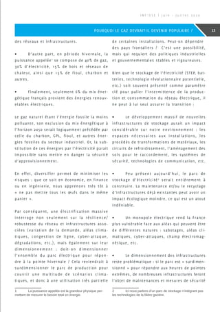 des réseaux et infrastructures.
•	 D’autre part, en période hivernale, la
puissance appelée1
se compose de 40% de gaz,
30% d’électricité, 15% de bois et réseaux de
chaleur, ainsi que 15% de fioul, charbon et
autres.
•	 Finalement, seulement 6% du mix éner-
gétique français provient des énergies renouv-
elables électriques.
Le gaz naturel étant l’énergie fossile la moins
polluante, son exclusion du mix énergétique à
l’horizon 2050 serait logiquement précédée par
celle du charbon, GPL, fioul, et autres éner-
gies fossiles du secteur industriel. Or, la sub-
stitution de ces énergies par l’électricité parait
impossible sans mettre en danger la sécurité
d’approvisionnement.
En effet, diversifier permet de minimiser les
risques : que ce soit en économie, en finance
ou en ingénierie, nous apprenons très tôt à
« ne pas mettre tous les œufs dans le même
panier ».
Par conséquent, une électrification massive
interroge non seulement sur la résilience/
robustesse du réseau et infrastructures asso-
ciées (variation de la demande, aléas clima-
tiques, congestion de ligne, cyber-attaque,
dégradations, etc.), mais également sur leur
dimensionnement : doit-on dimensionner
l’ensemble du parc électrique pour répon-
dre à la pointe hivernale ? Cela reviendrait à
surdimensionner le parc de production pour
couvrir une multitude de scénarios clima-
tiques, et donc à une utilisation très partielle
1	 La puissance appelée est la grandeur physique per-
mettant de mesurer le besoin total en énergie.
de certaines installations. Peut-on dépendre
des pays frontaliers ? C’est une possibilité,
mais qui requiert des politiques industrielles
et gouvernementales stables et rigoureuses.
Bien que le stockage de l’électricité (STEP, bat-
teries, technologie révolutionnaire potentielle,
etc.) soit souvent présenté comme paramètre
clé pour palier l’intermittence de la produc-
tion et consommation du réseau électrique, il
ne peut à lui seul assurer la transition :
•	 Le développement massif de nouvelles
infrastructures de stockage aurait un impact
considérable sur notre environnement : les
espaces nécessaires aux installations, les
procédés de transformations de matériaux, les
circuits de refroidissement, l’aménagement des
sols pour le raccordement, les systèmes de
sécurité, technologies de communication, etc.
•	 Peu présent aujourd’hui, le parc de
stockage d’électricité2
serait entièrement à
construire. La maintenance et/ou le recyclage
d’infrastructures déjà existantes peut avoir un
impact écologique moindre, ce qui est un atout
indéniable.
•	 Un monopole électrique rend la France
plus vulnérable face aux aléas qui peuvent être
de différentes natures : sabotages, aléas cli-
matiques, cyber-attaques, champ électromag-
nétique, etc.
•	 Le dimensionnement des infrastructures
reste problématique : si le parc est « surdimen-
sionné » pour répondre aux heures de pointes
extrêmes, de nombreuses infrastructures feront
l’objet de maintenances et mesures de sécurité
2	 Ici nous parlons d’un parc de stockage n’intégrant pas
les technologies de la filière gazière.
I N F ’ O S E | J u i n - J u i l l e t 2 0 2 0
13POURQUOI LE GAZ DEVRAIT-IL DEVENIR POPULAIRE ?
 