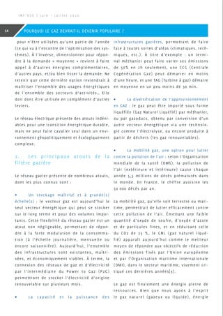 pour n’être utilisées qu’une partie de l’année
(ce qui va à l’encontre de l’optimisation des sys-
tèmes). À l’inverse, dimensionner pour répon-
dre à la demande « moyenne » revient à faire
appel à d’autres énergies complémentaires,
d’autres pays, et/ou bien lisser la demande. Ne
retenir que cette dernière option reviendrait à
maitriser l’ensemble des usages énergétiques
de l’ensemble des secteurs d’activités… Elle
doit donc être utilisée en complément d’autres
leviers.
Le réseau électrique présente des atouts indéni-
ables pour une transition énergétique durable,
mais ne peut faire cavalier seul dans un envi-
ronnement géopolitiquement et écologiquement
complexe.
2.	 Les principaux atouts de la
filière gazière
Le réseau gazier présente de nombreux atouts,
dont les plus connus sont :
•	 Un stockage maîtrisé et à grande(s)
échelle(s) : le vecteur gaz est aujourd’hui le
seul vecteur énergétique qui peut se stocker
sur le long terme et pour des volumes impor-
tants. Cette flexibilité du réseau gazier est un
atout non négligeable, permettant de répon-
dre à la forte modulation de la consomma-
tion (à l’échelle journalière, mensuelle ou
encore saisonnière). Aujourd’hui, l’ensemble
des infrastructures sont existantes, maîtri-
sées, et économiquement viables. À terme, la
connexion des réseaux de gaz et d’électricité
par l’intermédiaire du Power to Gaz (P2G)
permettront de stocker l’électricité d’origine
renouvelable sur plusieurs mois.
•	 La capacité et la puissance des
infrastructures gazières, permettant de faire
face à toutes sortes d’aléas (climatiques, tech-
niques, etc.). À titre d’exemple : un termi-
nal méthanier peut faire varier ses émissions
de 50% en 2h seulement, une CCG (Centrale
Cogénération Gaz) peut démarrer en moins
d’une heure, et une TAG (Turbine à gaz) démarre
en moyenne en un peu moins de 30 min.
•	 La diversification de l’approvisionnement
en GAZ : le gaz peut être importé sous forme
liquéfiée (Gaz Naturel Liquéfié) par méthanier,
ou par gazoducs, obtenu par conversion d’un
autre vecteur énergétique via une technolo-
gie comme l’électrolyse, ou encore produite à
partir de déchets (les gaz renouvelables).
•	 La mobilité gaz, une option pour lutter
contre la pollution de l’air : selon l’Organisation
mondiale de la santé (OMS), la pollution de
l’air (extérieure et intérieure) cause chaque
année 5,5 millions de décès prématurés dans
le monde. En France, le chiffre avoisine les
50 000 décès par an.
La mobilité gaz, qu’elle soit terrestre ou mari-
time, permettrait de lutter efficacement contre
cette pollution de l’air. Émettant une faible
quantité d’oxyde de soufre, d’oxyde d’azote
et de particules fines, et en réduisant celle
du CO2 de 25 %, le GNL (gaz naturel liqué-
fié) apparaît aujourd’hui comme le meilleur
moyen de répondre aux objectifs de réduction
des émissions fixés par l’Union européenne
et par l’Organisation maritime internationale
(OMI), dans le secteur maritime, vivement cri-
tiqué ces dernières années[3].
Le gaz est finalement une énergie pleine de
ressources. Bien que nous ayons à l’esprit
le gaz naturel (gazeux ou liquide), énergie
I N F ’ O S E | J u i n - J u i l l e t 2 0 2 0
14 POURQUOI LE GAZ DEVRAIT-IL DEVENIR POPULAIRE ?
 