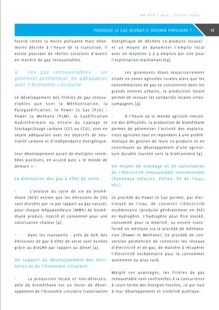fossile certes la moins polluante mais néan-
moins décriée à l’heure de la transition, il
existe pourtant de réelles solutions d’avenir
en matière de gaz renouvelables.
3.	 Les gaz renouvelables : un
potentiel prometteur, en adéquation
avec l’économie circulaire
Le développement des filières de gaz renouv-
e l a b l e s q u e s o n t l a M é t h a n i s a t i o n , l a
Pyrogazéification, le Power to Gas (P2G) -
Power to Methane (P2M), la Gazéification
Hydrothermale ou encore du Captage et
Stockage/Usage carbone (CCS ou CCU), sont en
totale adéquation avec les objectifs de neu-
tralité carbone et d’indépendance énergétique.
Leur développement aurait de multiples retom-
bées positives, en accord avec « le monde de
demain » :
La diminution des gaz à effet de serre :
-	 L’analyse du cycle de vie du biomé-
thane (ACV) estime que les émissions de CO2
sont divisées par 10 par rapport au gaz naturel,
pour chaque mégawattheure (MWh) de biomé-
thane produit, injecté et consommé pour une
valorisation chaleur [4].
-	 Dans les transports : près de 80% des
émissions de gaz à effet de serre sont évitées
grâce au BioGNV par rapport au diesel [4].
Un support au développement des terri-
toires et de l‘économie circulaire :
-	 La production locale et non-délocalis-
able de biométhane est un levier de dével-
oppement de l’économie circulaire (valorisation
énergétique de déchets co-produits locaux)
et un moyen de dynamiser l’emploi local
avec en moyenne 3 à 4 emplois par site pour
l’exploitation-maintenance[4].
-	 Les gisements étant majoritairement
situés en zones agricoles rurales alors que les
consommations de gaz se concentrent dans les
grands centres urbains, la production locale
permet de renouer les solidarités locales villes-
campagnes [4].
-	 À l’heure où le monde agricole rencon-
tre des difficultés, la production de biométhane
permet de pérenniser l’activité des exploita-
tions agricoles tout en répondant à une problé-
matique de gestion de leurs co-produits et en
contribuant au développement d’une agricul-
ture durable tournée vers la bioéconomie [4].
Un moyen de stockage et de valorisation
de l’électricité renouvelable intermittente
(Panneaux solaires, éolien, fil de l’eau,
etc):
Le procédé du Power to Gaz permet, par élec-
trolyse de l’eau, de convertir l’électricité
excédentaire (produite généralement en été)
en Hydrogène. L’hydrogène peut être stocké,
consommé pour la mobilité, ou encore trans-
formé en méthane via le procédé de méthana-
tion (Power to Methane). Ce procédé de con-
version permettrait de connecter les réseaux
d’électricité et de gaz, de manière à récupérer
l’électricité excédentaire pour la consommer
autrement ou plus tard.
Malgré ces avantages, les filières de gaz
renouvelable sont confrontées à la concurrence
à court-terme des énergies fossiles, ce qui nuit
à leur développement et visibilité publique.
I N F ’ O S E | J u i n - J u i l l e t 2 0 2 0
15POURQUOI LE GAZ DEVRAIT-IL DEVENIR POPULAIRE ?
 