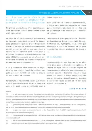 4.	 À ce jour, quelle place le gaz
occupe-t-il dans la stratégie fran-
çaise pour la transition énergétique?
Malgré ses atouts, le gaz n’est pas très popu-
laire, et vit bien souvent dans l’ombre de son
allié, l’électricité.
Le projet de PPE (Programmation pluriannuelle
de l’énergie) 2023-2028 présenté fin janvier
2019, propose une part de 7 % de biogaz dans
le mix gaz en 2030. Un objectif nettement moins
ambitieux que les 10% de gaz vert dans le
réseau en 2028 (énoncé dans la Loi pour la
Transition Energétique et la Croissance Verte de
2015 (LTECV) ), ou encore les 22-30% qui per-
mettraient de rendre les filières compétitives
et favoriser leur développement.
« S’il y a autant de débat autour de cet objec-
tif, c’est que celui-ci traduit la confiance des
politiques dans la filière et calibrera ensuite
les mécanismes de soutiens.
Par exemple, la nouvelle PPE prévoit 55 milliards
d’euros pour les nouveaux projets d’électricité
verte d’ici 2028 contre 5,5 milliards pour la
filière du gaz vert.
Outre cette vision à 10 ans que donnera la PPE,
la filière gaz a besoin de connaitre les jalons
qui permettront d’atteindre en 2050 les 90%
de gaz renouvelables imposés par la neutral-
ité carbone.
L’enjeu pour la filière gaz est double : dévelop-
per la production de gaz renouvelable (biogaz,
méthanisation, hydrogène, etc.), ainsi que
développer le réseau de transport de gaz pour
raccorder les sites de production de biogaz »
[2].
En conclusion
La complémentarité des énergies est un véri-
table atout pour la transition énergétique. À
l’heure où nous tentons d’allier respect de
l’environnement, sécurité d’approvisionnement,
cohésion sociale et économie circulaire, nous
avons tout intérêt à mieux comprendre les
sources et vecteurs énergétiques, de manière
à coordonner leurs actions et limiter leurs
« effets indésirables ».
Sources:
[1]	 « Le gaz, une énergie et un vecteur énergétique incontournables pour une transition énergétique économique, solidaire et
respectueuse de l’environnement – Entretien avec Philippe Madiec, directeur Stratégie Régulation chez GRTgaz », EnergyStream, juill.
13, 2018. https://www.energystream-wavestone.com/2018/07/la-place-du-gaz-dans-le-mix-energetique-europeen-et-francais-entretien-
avec-philippe-madiec-directeur-strategie-regulation-chez-grtgaz
[2]	 « Quel avenir pour la filière gaz en France ? réflexions de Bertrand de SINGLY, délégué stratégie GRDF », EnergyStream,
juill. 08, 2019. https://www.energystream-wavestone.com/2019/07/quel-avenir-pour-la-filiere-gaz-en-france
[3]	 « Le gaz, une énergie au service de l’avenir », Gaz d’aujourd’hui, mars 21, 2017. https://www.gazdaujourdhui.fr/
le-gaz-au-service-de-la-transition-energetique
[4]	 « Panorama-du-gaz-renouvelable-2019.pdf ».GRTgaz http://www.grtgaz.com/fileadmin/plaquettes/fr/2020/Panorama-du-gaz-
renouvelable-2019.pdf.
[5]	 « Vers un gaz 100% renouvelable d’ici 2050 ? », Le Gaz. L’Énergie des Possibles. /vers-un-gaz-100-renouvelable-dici-2050
[6]	 ADEME, « Un mix de gaz 100% renouvelable en 2050? synthèse de l’étude », 2018.
I N F ’ O S E | J u i n - J u i l l e t 2 0 2 0
17POURQUOI LE GAZ DEVRAIT-IL DEVENIR POPULAIRE ?
Axelle DE CADIER
 