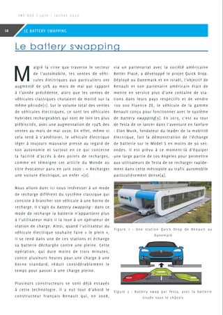 M
algré la crise que traverse le secteur
de l’automobile, les ventes de véhi-
cules électriques aux particuliers ont
augmenté de 50% au mois de mai par rapport
à l’année précédente, alors que les ventes de
véhicules classiques chutaient de moitié sur la
même période[1]. Sur le volume total des ventes
de véhicules électriques, ce sont les véhicules
hybrides rechargeables qui sont de loin les plus
plébiscités, avec une augmentation de 134% des
ventes au mois de mai 2020. En effet, même si
cela tend à s’améliorer, le véhicule électrique
léger à toujours mauvaise presse au regard de
son autonomie et surtout en ce qui concerne
la facilité d’accès à des points de recharges,
comme en témoigne cet article du Monde au
titre évocateur paru en juin 2020 : « Recharger
une voiture électrique, un enfer »[2].
Nous allons donc ici nous intéresser à un mode
de recharge différent du système classique qui
consiste à brancher son véhicule à une borne de
recharge. Il s’agit du battery swapping : dans ce
mode de recharge la batterie n’appartient plus
à l’utilisateur mais il la loue à un opérateur de
station de charge. Ainsi, quand l’utilisateur du
véhicule électrique souhaite faire « le plein »,
il se rend dans une de ces stations et échange
sa batterie déchargée contre une pleine. Cette
opération, qui dure moins de trois minutes,
contre plusieurs heures pour une charge à une
borne standard, réduit considérablement le
temps pour passer à une charge pleine.
Plusieurs constructeurs se sont déjà essayés
à cette technologie. Il y eut tout d’abord le
constructeur français Renault qui, en 2008,
via un partenariat avec la société américaine
Better Place, a développé le projet Quick Drop.
Déployé au Danemark et en Israël, l’objectif de
Renault et son partenaire américain était de
mettre en service plus d’une centaine de sta-
tions dans leurs pays respectifs et de vendre
100 000 Fluence ZE, le véhicule de la gamme
Renault conçu pour fonctionner avec le système
de battery swapping[3]. En 2013, c’est au tour
de Tesla de se lancer dans l’aventure en fanfare
: Elon Musk, fondateur du leader de la mobilité
électrique, fait la démonstration de l’échange
de batterie sur le Model S en moins de 90 sec-
ondes. Il est prévu à ce moment-là d’équiper
une large partie de Los Angeles pour permettre
aux utilisateurs de Tesla de se recharger rapide-
ment dans cette métropole au trafic automobile
particulièrement dense[4].
Le battery swapping
Figure 1 : Une station Quick Drop de Renault au
Danemark
Figure 2 : Battery swap par Tesla, avec la batterie
située sous le châssis
I N F ’ O S E | J u i n - J u i l l e t 2 0 2 0
18 LE BATTERY SWAPPING
 