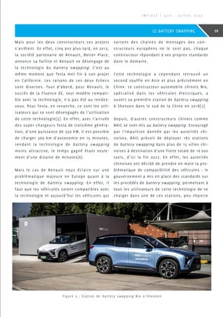 Mais pour les deux constructeurs ces projets
s’arrêtent. En effet, cinq ans plus tard, en 2013,
la société partenaire de Renault, Better Place,
annonce sa faillite et Renault se désengage de
la technologie du battery swapping. C’est au
même moment que Tesla met fin à son projet
en Californie. Les raisons de ces deux échecs
sont diverses. Tout d’abord, pour Renault, le
succès de la Fluence ZE, seul modèle compati-
ble avec la technologie, n’a pas été au rendez-
vous. Pour Tesla, en revanche, ce sont les util-
isateurs qui se sont désengagés de l’utilisation
de cette technologie[5]. En effet, avec l’arrivée
des super-chargeurs Tesla de troisième généra-
tion, d’une puissance de 250 kW, il est possible
de charger 360 km d’autonomie en 15 minutes,
rendant la technologie de battery swapping
moins attractive, le temps gagné étant seule-
ment d’une dizaine de minutes[6].
Mais le cas de Renault nous éclaire sur une
problématique majeure en Europe quant à la
technologie de battery swapping. En effet, il
faut que les véhicules soient compatibles avec
la technologie et aujourd’hui les véhicules qui
sortent des chaines de montages des con-
structeurs européens ne le sont pas, chaque
constructeur répondant à ses propres standards
dans le domaine.
Cette technologie a cependant retrouvé un
second souffle en Asie et plus précisément en
Chine. Le constructeur automobile chinois Nio,
spécialisé dans les véhicules électriques, a
ouvert sa première station de battery swapping
à Shenzen dans le sud de la Chine en 2018[7].
Depuis, d’autres constructeurs chinois comme
BAIC se sont mis au battery swapping. Encouragé
par l’impulsion donnée par les autorités chi-
noises, BAIC prévoit de déployer 187 stations
de battery swapping dans plus de 15 villes chi-
noises à destination d’une flotte totale de 16 000
taxis, d’ici la fin 2022. En effet, les autorités
chinoises ont décidé de prendre en main la pro-
blématique de compatibilité des véhicules : le
gouvernement a mis en place des standards sur
les procédés de battery swapping, permettant à
tous les utilisateurs de cette technologie de se
charger dans une de ces stations, peu importe
Figure 3 : Station de battery swapping Nio à Shenzen
I N F ’ O S E | J u i n - J u i l l e t 2 0 2 0
19LE BATTERY SWAPPING
 