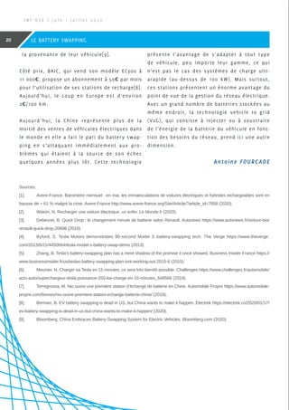 la provenance de leur véhicule[9].
Côté prix, BAIC, qui vend son modèle EC300 à
11 000€, propose un abonnement à 50€ par mois
pour l’utilisation de ses stations de recharge[8].
Aujourd’hui, le coup en Europe est d’environ
2€/100 km.
Aujourd’hui, la Chine représente plus de la
moitié des ventes de véhicules électriques dans
le monde et elle a fait le pari du battery swap-
ping en s’attaquant immédiatement aux pro-
blèmes qui étaient à la source de son échec
quelques années plus tôt. Cette technologie
présente l’avantage de s’adapter à tout type
de véhicule, peu importe leur gamme, ce qui
n’est pas le cas des systèmes de charge ultr-
arapide (au-dessus de 100 kW). Mais surtout,
ces stations présentent un énorme avantage du
point de vue de la gestion du réseau électrique.
Avec un grand nombre de batteries stockées au
même endroit, la technologie vehicle to grid
(V2G), qui consiste à injecter ou à soustraire
de l’énergie de la batterie du véhicule en fonc-
tion des besoins du réseau, prend ici une autre
dimension.
Sources:
[1].	 Avere-France. Baromètre mensuel : en mai, les immatriculations de voitures électriques et hybrides rechargeables sont en
hausse de + 61 % malgré la crise. Avere-France http://www.avere-france.org/Site/Article/?article_id=7858 (2020).
[2].	 Wakim, N. Recharger une voiture électrique, un enfer. Le Monde.fr (2020).
[3].	 Debeuret, B. Quick Drop : le changement minute de batterie selon Renault. Autonews https://www.autonews.fr/voiture-bio/
renault-quick-drop-20696 (2010).
[4].	 Byford, S. Tesla Motors demonstrates 90-second Model S battery-swapping tech. The Verge https://www.theverge.
com/2013/6/21/4450664/tesla-model-s-battery-swap-demo (2013).
[5].	 Zhang, B. Tesla’s battery-swapping plan has a mere shadow of the promise it once showed. Business Insider France https://
www.businessinsider.fr/us/teslas-battery-swapping-plan-isnt-working-out-2015-6 (2015).
[6].	 Meunier, N. Charger sa Tesla en 15 minutes, ce sera très bientôt possible. Challenges https://www.challenges.fr/automobile/
actu-auto/superchargeur-tesla-puissance-250-kw-charge-en-15-minutes_646566 (2019).
[7].	 Terregrossa, M. Nio ouvre une première station d’échange de batterie en Chine. Automobile Propre https://www.automobile-
propre.com/breves/nio-ouvre-premiere-station-echange-batterie-chine/ (2018).
[8].	 Berman, B. EV battery swapping is dead in US, but China wants to make it happen. Electrek https://electrek.co/2020/01/17/
ev-battery-swapping-is-dead-in-us-but-china-wants-to-make-it-happen/ (2020).
[9].	 Bloomberg. China Embraces Battery-Swapping System for Electric Vehicles. Bloomberg.com (2020).
I N F ’ O S E | J u i n - J u i l l e t 2 0 2 0
20 LE BATTERY SWAPPING
Antoine FOURCADE
 