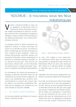 VOLTALIS : à nouveau sous les feux
médiatiques
V
oltalis, entreprise fondée en 2006, est
un agrégateur d’effacement diffus à
l’échelle du réseau électrique français.
Son modèle économique est basé sur le pilot-
age à distance de la consommation d’appareils
ménagers, comme le ballon d’ECS électrique ou
les radiateurs électriques, via un boîtier élec-
tronique connecté.
Le pilotage consiste à effacer (éteindre) ces
appareils lorsque le réseau électrique est
saturé ou en période de pointe, de manière à
éviter le démarrage de centrales thermiques (à
fioul, charbon ou gaz) d’appoint. Grâce aux
boitiers électroniques connectés, Voltalis a la
possibilité d’éteindre certains équipements à
distance en seulement quelques secondes, et
ce, plusieurs fois par jour. Avec plus de 100
000 clients, Voltalis offre un réel mécanisme
de flexibilité pour le réseau électrique, favor-
able à l’intégration des Énergies Renouvelables.
En contrepartie, les clients qui permettent ce
pilotage, au-delà des économies faites lors de
l’effacement de certains de leurs appareils, ont
accès à une plateforme pour surveiller leurs
consommations et recevoir des conseils pour
les réduire. Les économies énergétiques réal-
isées par les ménages sont à hauteur de 15%
selon Voltalis et 8% selon l’ADEME.
1.	 Un chemin semé d’embûches
Les services proposés par Voltalis ont toujours
retenu l’attention de RTE.
En 2007, RTE intègre à titre expérimen-
tal l’effacement diffus dans son mécanisme
d’ajustement. Un groupe de travail intitulé “GT
Effacements diffus” est alors créé, réunissant
RTE, Voltalis et la CRE pour définir les règles
et modalités pour la mise en œuvre de ces
services.
Cependant, des controverses apparaissent rap-
idement au sujet des modalités de rémunération.
D’un côté, les fournisseurs d’électricité exigent
une rémunération de la part des agrégateurs.
En effet, dans le cas d’une soudaine hausse de
la demande d’électricité, RTE peut faire appel
aux services d’effacement de manière à équili-
brer le réseau. Par conséquent, le fournisseur
ne sera pas rémunéré par ses clients car il
perdra cette part de consommation qui a été
effacée. De l’autre, les agrégateurs considèrent
qu’ils n’ont pas à payer la fourniture d’une
Figure 1 : Boîtier Voltalis (Source: Voltalis)
I N F ’ O S E | J u i n - J u i l l e t 2 0 2 0
21VOLTALIS : À NOUVEAU SOUS LES FEUX MÉDIATIQUES
 