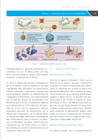 d’énergie réalisée ». Après de nombreuses con-
troverses, en 2011 le débat prend une tout
autre tournure quand le Conseil d’État décide
d’annuler la décision de la CRE [2].
En 2013, le débat reprend avec l’introduction
de la Loi Brottes. Celle-ci reprend le fait que
l’agrégateur doit rémunérer les fournisseurs
effacés. Cependant, cette fois-ci, sachant que
cette obligation affaiblit la rémunération de
l’agrégateur d’effacement, une prime financée
par la CSPE est prévue en rémunération des
bénéfices que le service d’effacement apporte
à la collectivité [3]. Cette décision est justi-
fiée par le fait que les agrégateurs peuvent
désormais valoriser ces effacements sur le
mécanisme d’ajustement ou le marché grâce
au mécanisme NEBEF (Notification d’Échange de
Bloc d’Effacement). Dans ce dernier, un opéra-
teur d’effacement récupère l’électricité non
consommée par les blocs effacés et celle-ci
est revendue aux autres consommateurs via le
marché de l’électricité [4].
2.	 Opportunités saisies
Mécanisme de Capacité
En 2010, le rapport « Poignant – Sido » sur la
maîtrise de la pointe, souligne l’importance
d’assurer un espace économique aux efface-
ments et débouche sur la mise en place d’un
marché de capacité [5]. Dans ce marché, la capac-
ité de production et la capacité d’effacement
rendent le même service. Ce marché a été con-
testé jusqu’à son entrée en vigueur en 2017,
où Voltalis a inscrit 100 MW correspondant au
parc de 100 000 foyers équipés de leurs tech-
nologies communicantes jusqu’à 2015 (Voltalis
avait suspendu le déploiement depuis cette
année là, suite à l’instauration du versement
aux fournisseurs d’une compensation finan-
cière pour chaque MWh effacé) [6].
Appels d’Offres Long Terme (AOLT)
En début d’année 2019, la programmation
Figure 3 : Mécanisme NEBEF (Source : [4])
I N F ’ O S E | J u i n - J u i l l e t 2 0 2 0
23VOLTALIS : À NOUVEAU SOUS LES FEUX MÉDIATIQUES
 