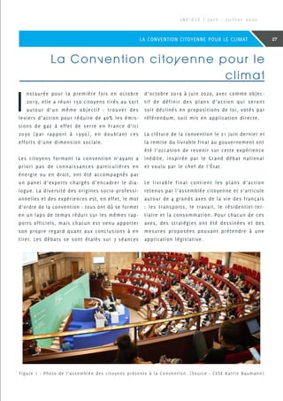 La Convention citoyenne pour le
climat
I
nstaurée pour la première fois en octobre
2019, elle a réuni 150 citoyens tirés au sort
autour d’un même objectif : trouver des
leviers d’action pour réduire de 40% les émis-
sions de gaz à effet de serre en France d’ici
2030 (par rapport à 1990), en doublant ces
efforts d’une dimension sociale.
Les citoyens formant la convention n’ayant a
priori pas de connaissances particulières en
énergie ou en droit, ont été accompagnés par
un panel d’experts chargés d’encadrer le dia-
logue. La diversité des origines socio-professi-
onnelles et des expériences est, en effet, le mot
d’ordre de la convention : tous ont dû se former
en un laps de temps réduit sur les mêmes rap-
ports officiels, mais chacun est venu apporter
son propre regard quant aux conclusions à en
tirer. Les débats se sont étalés sur 7  séances
d’octobre 2019 à juin 2020, avec comme objec-
tif de définir des plans d’action qui seront
soit déclinés en propositions de loi, votés par
référendum, soit mis en application directe.
La clôture de la convention le 21 juin dernier et
la remise du livrable final au gouvernement ont
été l’occasion de revenir sur cette expérience
inédite, inspirée par le Grand débat national
et voulu par le chef de l’État.
Le livrable final contient les plans d’action
retenus par l’assemblée citoyenne et s’articule
autour de 4 grands axes de la vie des français
: les transports, le travail, le résidentiel-ter-
tiaire et la consommation. Pour chacun de ces
axes, des stratégies ont été dessinées et des
mesures proposées pouvant prétendre à une
application législative.
Figure 1 : Photo de l’assemblée des citoyens présents à la Convention. (Source : CESE-Katrin Baumann)
I N F ’ O S E | J u i n - J u i l l e t 2 0 2 0
27LA CONVENTION CITOYENNE POUR LE CLIMAT
 