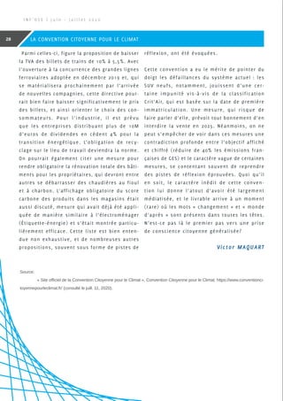 Parmi celles-ci, figure la proposition de baisser
la TVA des billets de trains de 10% à 5,5%. Avec
l’ouverture à la concurrence des grandes lignes
ferroviaires adoptée en décembre 2019 et, qui
se matérialisera prochainement par l’arrivée
de nouvelles compagnies, cette directive pour-
rait bien faire baisser significativement le prix
des billets, et ainsi orienter le choix des con-
sommateurs. Pour l’industrie, il est prévu
que les entreprises distribuant plus de 10M
d’euros de dividendes en cèdent 4% pour la
transition énergétique. L’obligation de recy-
clage sur le lieu de travail deviendra la norme.
On pourrait également citer une mesure pour
rendre obligatoire la rénovation totale des bâti-
ments pour les propriétaires, qui devront entre
autres se débarrasser des chaudières au fioul
et à charbon. L’affichage obligatoire du score
carbone des produits dans les magasins était
aussi discuté, mesure qui avait déjà été appli-
quée de manière similaire à l’électroménager
(Étiquette-énergie) et s’était montrée particu-
lièrement efficace. Cette liste est bien enten-
due non exhaustive, et de nombreuses autres
propositions, souvent sous forme de pistes de
réflexion, ont été évoquées.
Cette convention a eu le mérite de pointer du
doigt les défaillances du système actuel : les
SUV neufs, notamment, jouissent d’une cer-
taine impunité vis-à-vis de la classification
Crit’Air, qui est basée sur la date de première
immatriculation. Une mesure, qui risque de
faire parler d’elle, prévoit tout bonnement d’en
interdire la vente en 2025. Néanmoins, on ne
peut s’empêcher de voir dans ces mesures une
contradiction profonde entre l’objectif affiché
et chiffré (réduire de 40% les émissions fran-
çaises de GES) et le caractère vague de certaines
mesures, se contentant souvent de reprendre
des pistes de réflexion éprouvées. Quoi qu’il
en soit, le caractère inédit de cette conven-
tion lui donne l’atout d’avoir été largement
médiatisée, et le livrable arrive à un moment
(rare) où les mots « changement » et « monde
d’après » sont présents dans toutes les têtes.
N’est-ce pas là le premier pas vers une prise
de conscience citoyenne généralisée?
Source:
	 « Site officiel de la Convention Citoyenne pour le Climat », Convention Citoyenne pour le Climat. https://www.conventionci-
toyennepourleclimat.fr/ (consulté le juill. 11, 2020).
Victor MAQUART
I N F ’ O S E | J u i n - J u i l l e t 2 0 2 0
28 LA CONVENTION CITOYENNE POUR LE CLIMAT
 
