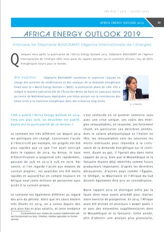 AFRICA ENERGY OUTLOOK 2019
Interview de Stéphanie BOUCKAERT (Agence Internationale de l’Energie)
Q
uelques mois après la publication de l’Africa Energy Outlook 2019, Stéphanie BOUCKAERT de l’Agence
Internationale de l’Energie (AIE) nous parle du rapport portant sur le continent africain, lieu de défis
énergétiques futurs pour le monde.
Bio express	 Stéphanie BOUCKAERT coordonne et supervise l’équipe en
charge des activités de modélisation et des analyses de la demande énergétique
finale pour le « World Energy Outlook » (WEO), la publication phare de l’AIE. Elle a
intégré le mastère spécialisé OSE de l’École des Mines de Paris en 2009 puis réalisé
au Centre de Mathématiques Appliquées une thèse portant sur la contribution des
Smart Grids à la transition énergétique dans des scénarios long terme.
© Linkedin
L’AIE a publié l’Africa Energy Outlook en 2014.
Cinq ans plus tard, un deuxième est publié.
Quelle est la particularité de ce dernier ?
Le contexte est très différent car depuis 2014
les politiques ont changé. Concernant l’accès
à l’électricité par exemple, les progrès ont été
plus rapides que ce que l’on avait anticipé
dans le rapport de 2014. Au Kenya, le taux
d’électrification a progressé très rapidement,
passant de 25% en 2013 à 75% en 2018. Par
contre, si l’on regarde l’accès aux moyens de
cuisson propres1
, les avancées ont été moins
rapides et aujourd’hui on compte toujours en
Afrique neuf cents millions de personnes sans
accès à la cuisson propre.
Le contexte est également différent au regard
des prix du pétrole. Alors que les cours étaient
très élevés en 2014, on a connu depuis des
prix plus bas et plus volatils, et cette tendance
1	 Contrairement aux modes de cuisson traditionnels utili-
sés fonctionnant au bois, charbon, résidus agricoles ou fumier
animal.
s’est renforcée en ce premier semestre 2020
avec une crise unique. Les coûts des éner-
gies renouvelables, en revanche, ont fortement
chuté, en particulier ces dernières années.
Avec le solaire photovoltaïque et l’éolien en
tête, les renouvelables sont les solutions les
moins onéreuses pour répondre à la crois-
sance de la demande énergétique sur le conti-
nent. Quant au gaz, il figurait peu dans notre
rapport de 2014, bien que le Mozambique et la
Tanzanie étaient déjà identifiés comme futurs
producteurs importants. D’après les dernières
découvertes, d’autres pays comme l’Égypte,
le Sénégal, la Mauritanie et l’Afrique-du-Sud
doivent également être pris en considération.
Notre rapport 2019 se distingue enfin par la
façon dont nous avons procédé pour réaliser
notre exercice de prospective. En 2014, l’Afrique
avait été divisée en plusieurs « power pools »
et avec des ensembles supplémentaires dont
le Mozambique et la Tanzanie. Cette année,
afin d’obtenir une analyse plus granulaire,
I N F ’ O S E | J u i n - J u i l l e t 2 0 2 0
29AFRICA ENERGY OUTLOOK 2019
 