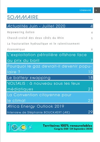 SOMMAIRE
Actualités Juin - Juillet 20204
Repowering éolien 	 4
Chassé-croisé des deux côtés du Rhin 5
La fracturation hydraulique et le ralentissement
économique6
L’exploitation pétrolière offshore face
au prix du baril 7
Pourquoi le gaz devrait-il devenir popu-
laire ?  12
Le battery swapping18
VOLTALIS : à nouveau sous les feux
médiatiques 21
La Convention citoyenne pour
le climat27
Africa Energy Outlook 2019
Interview de Stéphanie BOUCKAERT (AIE) 29
3SOMMAIRE
 
