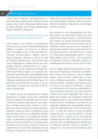 nous avons modélisé individuellement 11
pays d’Afrique subsaharienne (Afrique-du-Sud,
Angola, Côte d’Ivoire, République Démocratique
du Congo, Éthiopie, Ghana, Kenya, Mozambique,
Nigeria, Sénégal et Tanzanie).
Pourriez-vous parler brièvement de l’exercice
de prospective que vous avez effectué ?
L’AIE dispose d’un modèle de prospective
mondial qui est nommé le World Energy Model
(WEM). Le monde y est divisé en 25 régions,
dont trois régions pour le continent Africain :
l’Afrique du Nord (Maroc, Algérie, Tunisie,
Libye et Egypte), l’Afrique du Sud et le reste
de l’Afrique subsaharienne. Cette année, nous
avons développé un modèle ad-hoc pour dés-
agréger l’Afrique subsaharienne en 11 pays -
représentant 75% de la demande d’énergie pri-
maire et du PIB de la région - et une région com-
prenant le reste des pays. Cette différenciation
était nécessaire car on ne peut pas traiter toute
l’Afrique subsaharienne de la même façon. Les
potentiels sont différents d’un pays à l’autre,
notamment en termes de ressources et de sit-
uation géopolitique.
Ce modèle ad-hoc est également un modèle
bottom-up où chaque secteur de la demande
finale est détaillé. Par exemple, pour le secteur
industriel, la plupart des produits sont impor-
tés en Afrique aujourd’hui, hormis le ciment.
Mais nous avons analysés les projets de dével-
oppement industriel dans les différents pays
afin d’évaluer au mieux les demandes énergé-
tiques futures liées à une production domes-
tique. La demande énergétique des ménages
dans le secteur résidentiel ou le transport varie
fortement entre les zones rurales et urbaines,
notamment du fait de fortes disparités des taux
d’accès à l’électricité, des taux d’accès à des
modes de cuisson propres, des revenus et des
taux d’équipement associés. Nous avons donc
décidé de modéliser séparément les ménages
urbains et ruraux.
Pour parvenir à cette désagrégation très fine
des secteurs de la demande finale et à cette
modélisation pays par pays, il a été nécessaire
de collecter une grande quantité de données.
Nous avons également été en contact avec de
nombreux acteurs du secteur de l’énergie en
Afrique pour améliorer notre compréhension de
la situation actuelle et des défis futurs. À cette
fin, nous avons organisé deux ateliers - l’un à
Addis Ababa, l’autre à Paris - afin d’accueillir
un maximum d’acteurs industriels, publics, et
académiques africains du secteur de l’énergie.
Dans le rapport World Energy Outlook, les per-
spectives énergétiques mondiales sont détail-
lées suivant trois scénarios. Pour le rapport
Afrique, nous en avons étudié deux. Le scé-
nario « Politiques annoncées » - Stated Policies
Scenario (STEPS) - englobe les politiques mises
en place et les objectifs annoncés. Il prend
en considération les situations réglementaire,
institutionnelle, financière ainsi que l’état des
infrastructures dont dépendent leur mise en
place (par exemple, les politiques d’efficacité
énergétique avec la mise en place de standards
de performance énergétique, les objectifs de
capacités installées des renouvelables, les poli-
tiques de déploiement de l’accès à l’électricité,
etc.). Il s’agit du scénario central du World
Energy Outlook. Le second scénario, nommé
« Africa Case », repose sur les principes de
l’Agenda 2063 de l’Union Africaine (la vision du
continent pour un développement économique
et industriel accéléré, inclusif et durable). Il
s’appuie sur une croissance économique plus
I N F ’ O S E | J u i n - J u i l l e t 2 0 2 0
30 AFRICA ENERGY OUTLOOK 2019
 