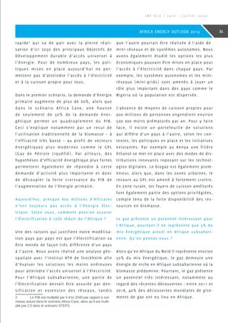 rapide2
qui va de pair avec la pleine réali-
sation d’ici 2030 des principaux Objectifs de
Développement Durable d’accès universel à
l’énergie. Pour de nombreux pays, les poli-
tiques mises en place aujourd’hui ne per-
mettent pas d’atteindre l’accès à l’électricité
et à la cuisson propre pour tous.
Dans le premier scénario, la demande d’énergie
primaire augmente de plus de 60%, alors que
dans le scénario Africa Case, une hausse
de seulement de 50% de la demande éner-
gétique permet un quadruplement du PIB.
Ceci s’explique notamment par un recul de
l’utilisation traditionnelle de la biomasse – à
l’efficacité très basse – au profit de vecteurs
énergétiques plus modernes comme le GPL
(Gaz de Pétrole Liquéfié). Par ailleurs, des
hypothèses d’efficacité énergétique plus fortes
permettent également de répondre à cette
demande d’activité plus importante et donc
de découpler la forte croissance du PIB de
l’augmentation de l’énergie primaire.
Aujourd’hui, presque 600 millions d’Africains
n’ont toujours pas accès à l’énergie élec-
trique. Selon vous, comment peut-on assurer
l’électrification à coût réduit de l’Afrique ?
Une des raisons qui justifient notre modélisa-
tion pays par pays est que l’électrification va
être menée de façon très différente d’un pays
à l’autre. Nous avons réalisé une analyse géo-
spatiale avec l’institut KTH de Stockholm afin
d’évaluer les solutions les moins onéreuses
pour atteindre l’accès universel à l’électricité.
Pour l’Afrique subsaharienne, une partie de
l’électrification devrait être assurée par den-
sification et extension des réseaux, tandis
2	 Le PIB est multiplié par 4 d’ici 2040 par rapport à son
niveau actuel dans le scénario Africa Case, alors qu’il est multi-
plié par 2,5 dans le scénario STEPS.
que l’autre pourrait être réalisée à l’aide de
mini-réseaux et de systèmes autonomes. Nous
avons également étudié les options les plus
économiques pouvant être mises en place pour
l’accès à l’électricité dans chaque pays. Par
exemple, les systèmes autonomes et les mini-
réseaux (mini-grids) sont amenés à jouer un
rôle plus important dans des pays comme le
Nigeria où la population est dispersée.
L’absence de moyens de cuisson propres pour
900 millions de personnes engendrent environ
500 000 morts prématurés par an. Pour y faire
face, il existe un portefeuille de solutions
qui diffère d’un pays à l’autre, selon les con-
textes, les politiques en place et les initiatives
existantes. Par exemple au Kenya une filière
éthanol se met en place avec des modes de dis-
tributions innovants reposant sur les technol-
ogies digitales. Le biogaz est également prom-
etteur, alors que, dans les zones urbaines, le
recours au GPL est amené à fortement croitre.
En zone rurale, les foyers de cuisson améliorés
font également partie des options privilégiées,
compte tenu de la forte disponibilité des res-
sources en biomasse.
Le gaz présente un potentiel intéressant pour
l’Afrique, pourtant il ne représente que 5% du
mix énergétique actuel en Afrique subsahari-
enne. Qu’en pensez-vous ?
Alors qu’en Afrique du Nord il représente environ
50% du mix énergétique, le gaz demeure une
énergie de niche en Afrique subsaharienne où la
biomasse prédomine. Pourtant, le gaz présente
un potentiel très intéressant, notamment au
regard des récentes découvertes : entre 2011 et
2018, 40% des découvertes mondiales de gise-
ments de gaz ont eu lieu en Afrique.
I N F ’ O S E | J u i n - J u i l l e t 2 0 2 0
31AFRICA ENERGY OUTLOOK 2019
 