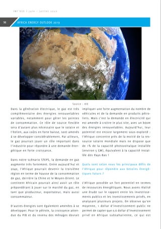 Dans la génération électrique, le gaz est très
complémentaire des énergies renouvelables
variables, notamment pour gérer les pointes
de consommation. Ce rôle de source flexible
sera d’autant plus nécessaire que le solaire et
l’éolien, aux coûts en forte baisse, sont amenés
à se développer considérablement. Par ailleurs,
le gaz pourrait jouer un rôle important dans
l’industrie pour répondre à une demande éner-
gétique en forte croissance.
Dans notre scénario STEPS, la demande en gaz
augmente très fortement. Entre aujourd’hui et
2040, l’Afrique pourrait devenir la troisième
région en terme de hausse de la consommation
de gaz, derrière la Chine et le Moyen-Orient. Le
continent Africain pourrait ainsi avoir un rôle
prépondérant à jouer sur le marché du gaz, en
tant que producteur, exportateur, mais aussi
consommateur.
D’autres énergies sont également amenées à se
développer. Pour le pétrole, la croissance atten-
due du PIB et du revenu des ménages devrait
impliquer une forte augmentation du nombre de
véhicules et de la demande en produits pétro-
liers. Mais c’est la demande en électricité qui
est amenée à croitre le plus vite, avec un boom
des énergies renouvelables. Aujourd’hui, leur
potentiel est encore largement sous-exploité :
l’Afrique concentre près de la moitié de la res-
source solaire mondiale mais ne dispose que
de 1% de la capacité photovoltaïque installée
(environ 5 GW), équivalent à la capacité instal-
lée des Pays-Bas !
Quels sont selon vous les principaux défis de
l’Afrique pour répondre aux besoins énergé-
tiques futurs ?
L’Afrique possède un fort potentiel en termes
de ressources énergétiques. Nous avons réalisé
une étude sur le rapport entre les investisse-
ments publics et les investissements privés, en
analysant plusieurs projets. On observe qu’en
moyenne, 1 dollar d’investissement public ne
permet de capter que 0,6 dollar d’investissement
privé en Afrique subsaharienne, ce qui est
Source : AIE
I N F ’ O S E | J u i n - J u i l l e t 2 0 2 0
32 AFRICA ENERGY OUTLOOK 2019
 