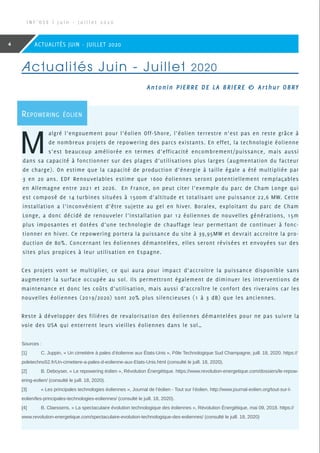 Sources :
[1]	C. Juppin, « Un cimetière à pales d’éolienne aux États-Unis », Pôle Technologique Sud Champagne, juill. 18, 2020. https://
poletechno52.fr/Un-cimetiere-a-pales-d-eolienne-aux-Etats-Unis.html (consulté le juill. 18, 2020).
[2]	B. Deboyser, « Le repowering éolien », Révolution Énergétique. https://www.revolution-energetique.com/dossiers/le-repow-
ering-eolien/ (consulté le juill. 18, 2020).
[3]	 « Les principales technologies éoliennes », Journal de l’éolien - Tout sur l’éolien. http://www.journal-eolien.org/tout-sur-l-
eolien/les-principales-technologies-eoliennes/ (consulté le juill. 18, 2020).
[4]	B. Claessens, « La spectaculaire évolution technologique des éoliennes », Révolution Énergétique, mai 09, 2018. https://
www.revolution-energetique.com/spectaculaire-evolution-technologique-des-eoliennes/ (consulté le juill. 18, 2020)
I N F ’ O S E | J u i n - J u i l l e t 2 0 2 0
4 ACTUALITÉS JUIN - JUILLET 2020
Repowering éolien
M
algré l’engouement pour l’éolien Off-Shore, l’éolien terrestre n’est pas en reste grâce à
de nombreux projets de repowering des parcs existants. En effet, la technologie éolienne
s’est beaucoup améliorée en termes d’efficacité encombrement/puissance, mais aussi
dans sa capacité à fonctionner sur des plages d’utilisations plus larges (augmentation du facteur
de charge). On estime que la capacité de production d’énergie à taille égale a été multipliée par
3 en 20 ans. EDF Renouvelables estime que 1600 éoliennes seront potentiellement remplaçables
en Allemagne entre 2021 et 2026. En France, on peut citer l’exemple du parc de Cham Longe qui
est composé de 14 turbines situées à 1500m d’altitude et totalisant une puissance 22,6 MW. Cette
installation a l’inconvénient d’être sujette au gel en hiver. Boralex, exploitant du parc de Cham
Longe, a donc décidé de renouveler l’installation par 12 éoliennes de nouvelles générations, 15m
plus imposantes et dotées d’une technologie de chauffage leur permettant de continuer à fonc-
tionner en hiver. Ce repowering portera la puissance du site à 39,95MW et devrait accroitre la pro-
duction de 80%. Concernant les éoliennes démantelées, elles seront révisées et envoyées sur des
sites plus propices à leur utilisation en Espagne.
Ces projets vont se multiplier, ce qui aura pour impact d’accroitre la puissance disponible sans
augmenter la surface occupée au sol. Ils permettront également de diminuer les interventions de
maintenance et donc les coûts d’utilisation, mais aussi d’accroître le confort des riverains car les
nouvelles éoliennes (2019/2020) sont 20% plus silencieuses (1 à 3 dB) que les anciennes.
Reste à développer des filières de revalorisation des éoliennes démantelées pour ne pas suivre la
voie des USA qui enterrent leurs vieilles éoliennes dans le sol…
Actualités Juin - Juillet 2020
Antonin PIERRE DE LA BRIERE  Arthur OBRY
 