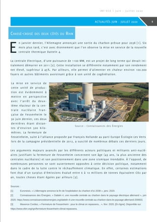 Sources :
[1]	 Euronews, « L’Allemagne annonce la fin de l’exploitation du charbon d’ici 2038 », janv. 2020.
[2]	 Connaissances des Énergies, « Datteln 4, une nouvelle centrale au charbon dans le paysage électrique allemand », juin
2020. https://www.connaissancedesenergies.org/datteln-4-une-nouvelle-centrale-au-charbon-dans-le-paysage-allemand-200603.
[3]	 Maxence Cordiez, « Fermeture de Fessenheim : pour le climat on repassera... », févr. 2020, [En ligne]. Disponible sur:
https://www.sfen.org/rgn/fermeture-fessenheim-climat-repassera.
I N F ’ O S E | J u i n - J u i l l e t 2 0 2 0
5ACTUALITÉS JUIN - JUILLET 2020
Chassé-croisé des deux côtés du Rhin
E
n janvier dernier, l’Allemagne annonçait une sortie du charbon prévue pour 2038 [1]. Six
mois plus tard, c’est avec étonnement que l’on observe la mise en service de la nouvelle
centrale thermique Datteln 4.
La centrale électrique, d’une puissance de 1100 MW, est un projet de long terme qui devait ini-
tialement démarrer en 2011 [2]. Cette installation se différentie notamment par son rendement
net élevé, supérieur à 45%. Par ailleurs, elle permet d’alimenter en chaleur environ 100.000
foyers et autres bâtiments avoisinant grâce à son unité de cogénération.
La mise en service de
cette unité de produc-
tion est évidemment à
mettre en perspective
avec l’arrêt du deux -
ième réacteur de la cen-
t r a l e n u c l é a i r e f r a n -
çaise de Fessenheim le
30 juin dernier, ces deux
dernières étant distan-
tes d’environ 500 kilo-
mètres. La fermeture de
Fesseinheim, suite à l’alliance proposée par François Hollande au parti Europe Écologie-Les Verts
lors de la campagne présidentielle de 2012, a suscité de nombreux débats ces derniers jours.
Les arguments majeurs avancés par les différents acteurs politiques et militants anti-nuclé-
aires justifiant la fermeture de Fessenheim concernent son âge (43 ans, la plus ancienne des
centrales nucléaires) et son positionnement dans une zone sismique inondable. À l’opposé, de
nombreuses personnes se sont ouvertement opposées à cette décision politique, notamment
dans le cadre de la lutte contre le réchauffement climatique. En effet, certaines estimations
font état d’un surplus d’émissions évalué entre 6 à 10 millions de tonnes équivalent CO2 par
an, toutes choses étant égales par ailleurs [3].
Source : Connaissances des Énergies
 