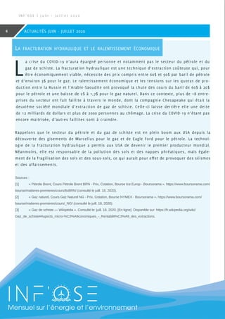 Sources :
[1]	 « Pétrole Brent, Cours Pétrole Brent BRN - Prix, Cotation, Bourse Ice Europ - Boursorama ». https://www.boursorama.com/
bourse/matieres-premieres/cours/8xBRN/ (consulté le juill. 18, 2020).
[2]	 « Gaz naturel, Cours Gaz Naturel NG - Prix, Cotation, Bourse NYMEX - Boursorama ». https://www.boursorama.com/
bourse/matieres-premieres/cours/_NG/ (consulté le juill. 18, 2020).
[3]	 « Gaz de schiste — Wikipédia ». Consulté le: juill. 18, 2020. [En ligne]. Disponible sur: https://fr.wikipedia.org/wiki/
Gaz_de_schiste#Aspects_micro-%C3%A9conomiques_-_Rentabilit%C3%A9_des_extractions.
SMensuel sur l’énergie et l’environnement
I N F ’ O S E | J u i n - J u i l l e t 2 0 2 0
6 ACTUALITÉS JUIN - JUILLET 2020
La fracturation hydraulique et le ralentissement économique
L
a crise du COVID-19 n’aura épargné personne et notamment pas le secteur du pétrole et du
gaz de schiste. La fracturation hydraulique est une technique d’extraction coûteuse qui, pour
être économiquement viable, nécessite des prix compris entre 60$ et 90$ par baril de pétrole
et d’environ 3$ pour le gaz. Le ralentissement économique et les tensions sur les quotas de pro-
duction entre la Russie et l’Arabie-Saoudite ont provoqué la chute des cours du baril de 60$ à 20$
pour le pétrole et une baisse de 2$ à 1,7$ pour le gaz naturel. Dans ce contexte, plus de 18 entre-
prises du secteur ont fait faillite à travers le monde, dont la compagnie Chesapeake qui était la
deuxième société mondiale d’extraction de gaz de schiste. Celle-ci laisse derrière elle une dette
de 12 milliards de dollars et plus de 2000 personnes au chômage. La crise du COVID-19 n’étant pas
encore maitrisée, d’autres faillites sont à craindre.
Rappelons que le secteur du pétrole et du gaz de schiste est en plein boom aux USA depuis la
découverte des gisements de Marcellus pour le gaz et de Eagle Ford pour le pétrole. La technol-
ogie de la fracturation hydraulique a permis aux USA de devenir le premier producteur mondial.
Néanmoins, elle est responsable de la pollution des sols et des nappes phréatiques, mais égale-
ment de la fragilisation des sols et des sous-sols, ce qui aurait pour effet de provoquer des séismes
et des affaissements.
 