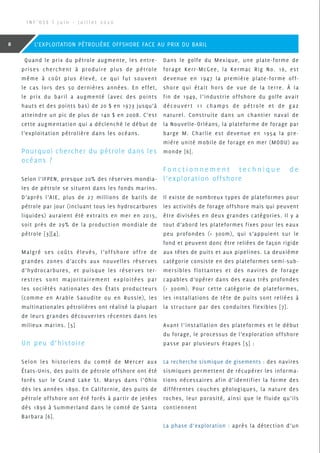 Quand le prix du pétrole augmente, les entre-
prises cherchent à produire plus de pétrole
même à coût plus élevé, ce qui fut souvent
le cas lors des 50 dernières années. En effet,
le prix du baril a augmenté (avec des points
hauts et des points bas) de 20 $ en 1973 jusqu’à
atteindre un pic de plus de 140 $ en 2008. C’est
cette augmentation qui a déclenché le début de
l’exploitation pétrolière dans les océans.
Pourquoi chercher du pétrole dans les
océans ?
Selon l’IFPEN, presque 20% des réserves mondia-
les de pétrole se situent dans les fonds marins.
D’après l’AIE, plus de 27 millions de barils de
pétrole par jour (incluant tous les hydrocarbures
liquides) auraient été extraits en mer en 2015,
soit près de 29% de la production mondiale de
pétrole [3][4].
Malgré ses coûts élevés, l’offshore offre de
grandes zones d’accès aux nouvelles réserves
d’hydrocarbures, et puisque les réserves ter-
restres sont majoritairement exploitées par
les sociétés nationales des États producteurs
(comme en Arabie Saoudite ou en Russie), les
multinationales pétrolières ont réalisé la plupart
de leurs grandes découvertes récentes dans les
milieux marins. [5]
Un peu d’histoire
Selon les historiens du comté de Mercer aux
États-Unis, des puits de pétrole offshore ont été
forés sur le Grand Lake St. Marys dans l’Ohio
dès les années 1890. En Californie, des puits de
pétrole offshore ont été forés à partir de jetées
dès 1896 à Summerland dans le comté de Santa
Barbara [6].
Dans le golfe du Mexique, une plate-forme de
forage Kerr-McGee, la Kermac Rig No. 16, est
devenue en 1947 la première plate-forme off-
shore qui était hors de vue de la terre. À la
fin de 1949, l’industrie offshore du golfe avait
découver t 11 champs de pétrole et de gaz
naturel. Construite dans un chantier naval de
la Nouvelle-Orléans, la plateforme de forage par
barge M. Charlie est devenue en 1954 la pre-
mière unité mobile de forage en mer (MODU) au
monde [6].
F o n c t i o n n e m e n t t e c h n i q u e d e
l’exploration offshore
Il existe de nombreux types de plateformes pour
les activités de forage offshore mais qui peuvent
être divisées en deux grandes catégories. Il y a
tout d’abord les plateformes fixes pour les eaux
peu profondes ( 300m), qui s’appuient sur le
fond et peuvent donc être reliées de façon rigide
aux têtes de puits et aux pipelines. La deuxième
catégorie consiste en des plateformes semi-sub-
mersibles flottantes et des navires de forage
capables d’opérer dans des eaux très profondes
( 300m). Pour cette catégorie de plateformes,
les installations de tête de puits sont reliées à
la structure par des conduites flexibles [7].
Avant l’installation des plateformes et le début
du forage, le processus de l’exploration offshore
passe par plusieurs étapes [5] :
La recherche sismique de gisements : des navires
sismiques permettent de récupérer les informa-
tions nécessaires afin d’identifier la forme des
différentes couches géologiques, la nature des
roches, leur porosité, ainsi que le fluide qu’ils
contiennent
La phase d’exploration : après la détection d’un
I N F ’ O S E | J u i n - J u i l l e t 2 0 2 0
8 L’EXPLOITATION PÉTROLIÈRE OFFSHORE FACE AU PRIX DU BARIL
 