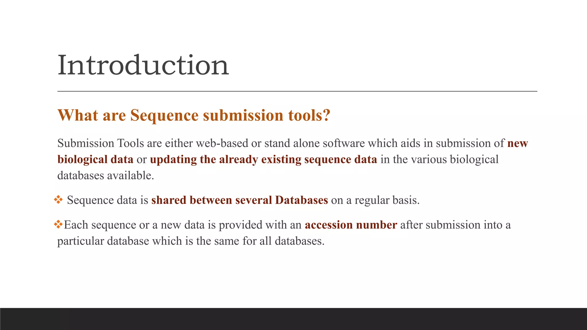Introduction
What are Sequence submission tools?
Submission Tools are either web-based or stand alone software which aids in submission of new
biological data or updating the already existing sequence data in the various biological
databases available.
 Sequence data is shared between several Databases on a regular basis.
Each sequence or a new data is provided with an accession number after submission into a
particular database which is the same for all databases.
 