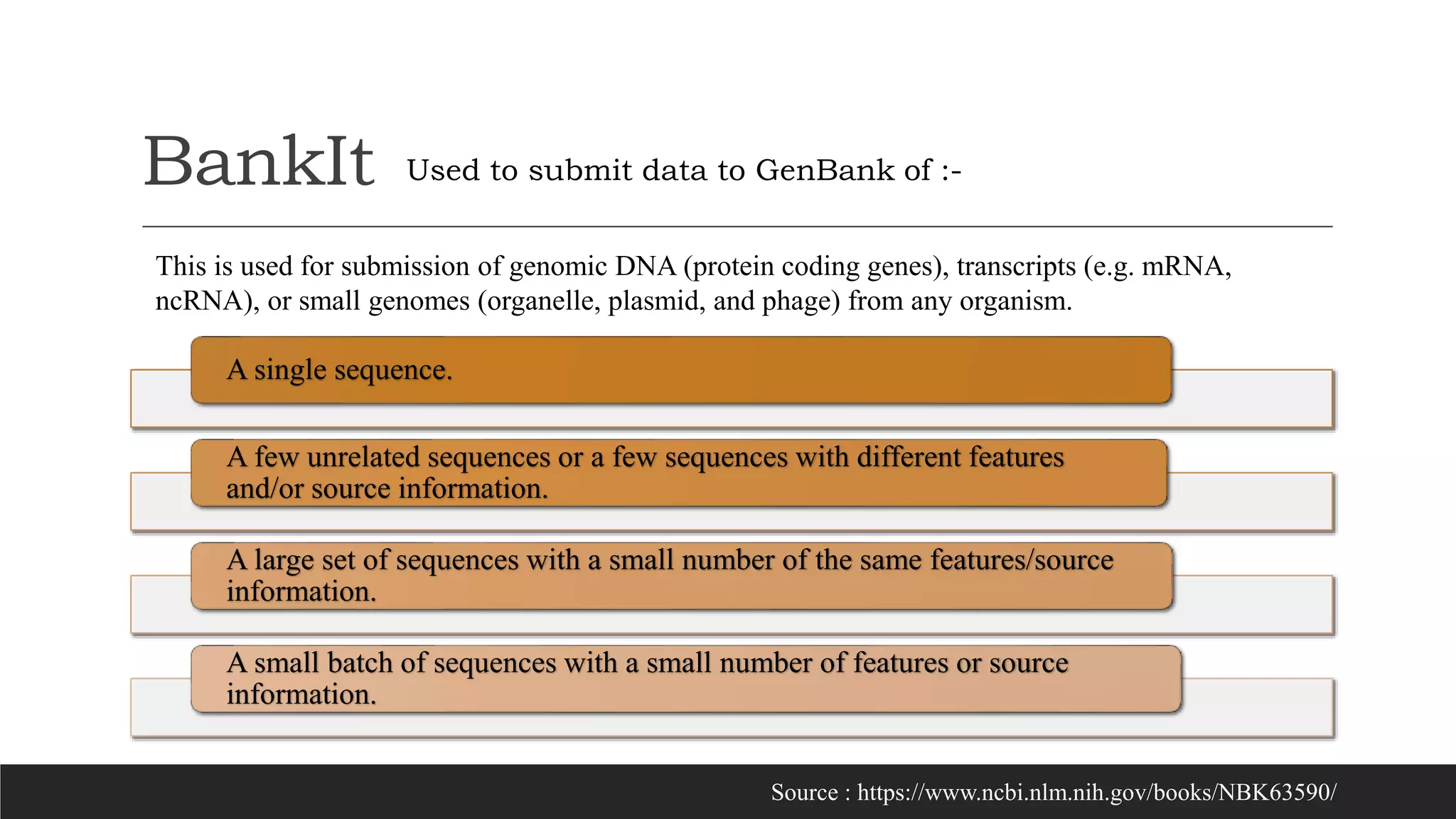 BankIt
A single sequence.
A few unrelated sequences or a few sequences with different features
and/or source information.
A large set of sequences with a small number of the same features/source
information.
A small batch of sequences with a small number of features or source
information.
Used to submit data to GenBank of :-
Source : https://www.ncbi.nlm.nih.gov/books/NBK63590/
This is used for submission of genomic DNA (protein coding genes), transcripts (e.g. mRNA,
ncRNA), or small genomes (organelle, plasmid, and phage) from any organism.
 