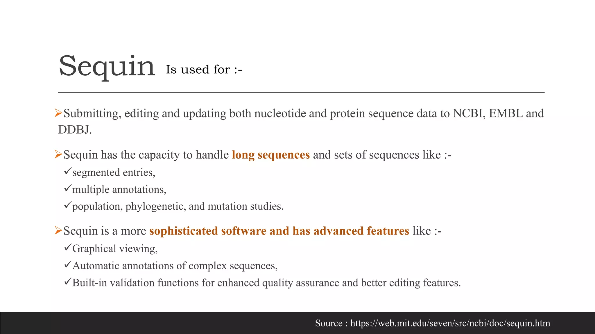 Sequin
Submitting, editing and updating both nucleotide and protein sequence data to NCBI, EMBL and
DDBJ.
Sequin has the capacity to handle long sequences and sets of sequences like :-
segmented entries,
multiple annotations,
population, phylogenetic, and mutation studies.
Sequin is a more sophisticated software and has advanced features like :-
Graphical viewing,
Automatic annotations of complex sequences,
Built-in validation functions for enhanced quality assurance and better editing features.
Is used for :-
Source : https://web.mit.edu/seven/src/ncbi/doc/sequin.htm
 
