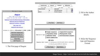 1. The First page of Sequin
2. Fill in the Author
details.
3. Select the Sequence
type and Sequence
Format
Image Source : https://web.mit.edu/seven/src/ncbi/doc/sequin.htm
 