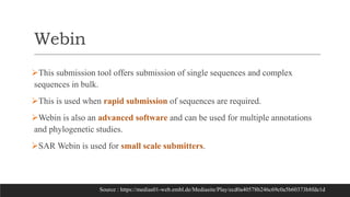 Webin
This submission tool offers submission of single sequences and complex
sequences in bulk.
This is used when rapid submission of sequences are required.
Webin is also an advanced software and can be used for multiple annotations
and phylogenetic studies.
SAR Webin is used for small scale submitters.
Source : https://medias01-web.embl.de/Mediasite/Play/ecd0a40578b246c69c0a5b60373b8fde1d
 