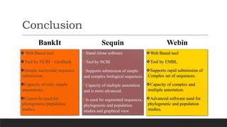 Conclusion
BankIt
Stand Alone software
Tool by NCBI
Supports submission of simple
and complex biological sequences.
Capacity of multiple annotation
and is more advanced.
Is used for segmented sequences,
phylogenetic and population
studies and graphical view.
Sequin Webin
 Web Based tool
Tool by NCBI – GenBank
Simple nucleotide sequence
submission.
Capacity of only simple
annotations.
Cannot be used for
phylogenetic/population
studies.
Web Based tool
Tool by EMBL
Supports rapid submission of
Complex set of sequences.
Capacity of complex and
multiple annotation.
Advanced software used for
phylogenetic and population
studies.
 