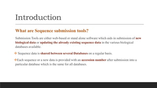 Introduction
What are Sequence submission tools?
Submission Tools are either web-based or stand alone software which aids in submission of new
biological data or updating the already existing sequence data in the various biological
databases available.
 Sequence data is shared between several Databases on a regular basis.
Each sequence or a new data is provided with an accession number after submission into a
particular database which is the same for all databases.
 