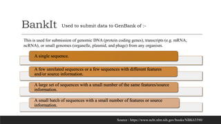 BankIt
A single sequence.
A few unrelated sequences or a few sequences with different features
and/or source information.
A large set of sequences with a small number of the same features/source
information.
A small batch of sequences with a small number of features or source
information.
Used to submit data to GenBank of :-
Source : https://www.ncbi.nlm.nih.gov/books/NBK63590/
This is used for submission of genomic DNA (protein coding genes), transcripts (e.g. mRNA,
ncRNA), or small genomes (organelle, plasmid, and phage) from any organism.
 