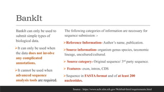 BankIt
BankIt can only be used to
submit simple types of
biological data.
It can only be used when
the data does not involve
any complicated
annotations.
It cannot be used when
advanced sequence
analysis tools are required.
The following categories of information are necessary for
sequence submission :-
Reference Information- Author’s name, publication.
Source information- organism genus species, taxonomic
lineage, uncultured/cultured.
 Source category- Original sequence/ 3rd party sequence.
 Features- exon, intron, CDS
Sequence in FASTA format and of at least 200
nucleotides.
Source : https://www.ncbi.nlm.nih.gov/WebSub/html/requirements.html
 