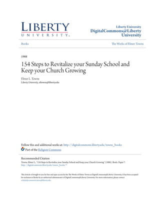 Liberty University
DigitalCommons@Liberty
University
Books The Works of Elmer Towns
1988
154 Steps to Revitalize your Sunday School and
Keep your Church Growing
Elmer L. Towns
Liberty University, eltowns@liberty.edu
Follow this and additional works at: http://digitalcommons.liberty.edu/towns_books
Part of the Religion Commons
This Article is brought to you for free and open access by the The Works of Elmer Towns at DigitalCommons@Liberty University. It has been accepted
for inclusion in Books by an authorized administrator of DigitalCommons@Liberty University. For more information, please contact
scholarlycommunication@liberty.edu.
Recommended Citation
Towns, Elmer L., "154 Steps to Revitalize your Sunday School and Keep your Church Growing" (1988). Books. Paper 7.
http://digitalcommons.liberty.edu/towns_books/7
 