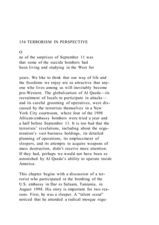 154 TERRORISM IN PERSPECTIVE
O
ne of the surprises of September 11 was
that some of the suicide bombers had
been living and studying in the West for
years. We like to think that our way of life and
the freedoms we enjoy are so attractive that any-
one who lives among us will inevitably become
pro-Western. The globalization of Al Qaeda—its
recruitment of locals to participate in attacks—
and its careful grooming of operatives, were dis-
cussed by the terrorists themselves in a New
York City courtroom, where four of the 1998
African-embassy bombers were tried a year and
a half before September 11. It is too bad that the
terrorists’ revelations, including about the orga-
nization’s vast business holdings, its detailed
planning of operations, its emplacement of
sleepers, and its attempts to acquire weapons of
mass destruction, didn’t receive more attention.
If they had, perhaps we would not have been so
astonished by Al Qaeda’s ability to operate inside
America.
This chapter begins with a discussion of a ter-
rorist who participated in the bombing of the
U.S. embassy in Dar es Salaam, Tanzania, in
August 1998. His story is important for two rea-
sons. First, he was a sleeper. A “talent scout”
noticed that he attended a radical mosque regu-
 