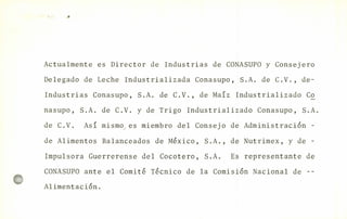 Actualmente es Director de Industrias de CONASUPO y Consejero
Delegado de Leche Industrializada Conasupo, S.A. de C.V., de-
Industrias Conasupo, S.A. de C.V., de Ma{z Industrializado Co
nasupo, S.A. de C.V. y de Trigo Industrializado Conasupo, S.A.
de C.V. Así mismo es miembro del Consejo de Administraci6n -
de Alimentos Balanceados de México, S.A., de Nutrimex, y de -
Impulsora Guerrerense del Cocotero, S.A. Es representante de
CONASUPO ante el Comité Técnico de la Comisión Nacional de --
Alimentación.
 