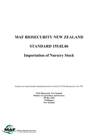MAF BIOSECURITY NEW ZEALAND

                  STANDARD 155.02.06

           Importation of Nursery Stock




Issued as an import health standard pursuant to section 22 of the Biosecurity Act 1993


                         MAF Biosecurity New Zealand
                       Ministry of Agriculture and Forestry
                                   PO Box 2526
                                    Wellington
                                   New Zealand
 