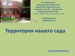 Вас приветствует
               муниципальное бюджетное
              дошкольное образовательное
             учреждение № 155 – детский сад
                общеразвивающего вида.
         г. Тула, п. Косая Гора, ул. Гагарина, д. 29

                     +7(4872)24-38-36
                     +7(4872)23-67-53




Территория нашего сада


                             http://uotulambdou155.ru/
 
