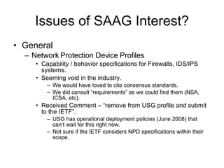 Issues of SAAG Interest? General Network Protection Device Profiles Capability / behavior specifications for Firewalls, IDS/IPS systems. Seeming void in the industry.  We would have loved to cite consensus standards. We did consult “requirements” as we could find them (NSA, ICSA, etc). Received Comment – “remove from USG profile and submit to the IETF”. USG has operational deployment policies (June 2008) that can’t wait for this right now. Not sure if the IETF considers NPD specifications within their scope. 