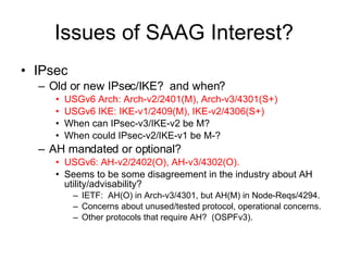 Issues of SAAG Interest? IPsec Old or new IPsec/IKE?  and when? USGv6 Arch: Arch-v2/2401(M), Arch-v3/4301(S+) USGv6 IKE: IKE-v1/2409(M), IKE-v2/4306(S+) When can IPsec-v3/IKE-v2 be M? When could IPsec-v2/IKE-v1 be M-? AH mandated or optional? USGv6: AH-v2/2402(O), AH-v3/4302(O). Seems to be some disagreement in the industry about AH utility/advisability? IETF:  AH(O) in Arch-v3/4301, but AH(M) in Node-Reqs/4294. Concerns about unused/tested protocol, operational concerns. Other protocols that require AH?  (OSPFv3). 