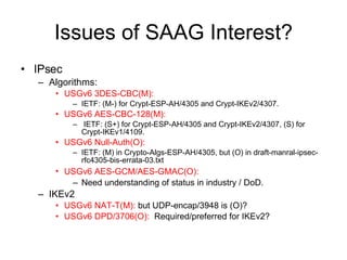 Issues of SAAG Interest? IPsec Algorithms: USGv6 3DES-CBC(M):   IETF: (M-) for Crypt-ESP-AH/4305 and Crypt-IKEv2/4307. USGv6 AES-CBC-128(M): IETF: (S+) for Crypt-ESP-AH/4305 and Crypt-IKEv2/4307, (S) for Crypt-IKEv1/4109. USGv6 Null-Auth(O): IETF: (M) in Crypto-Algs-ESP-AH/4305, but (O) in draft-manral-ipsec-rfc4305-bis-errata-03.txt USGv6 AES-GCM/AES-GMAC(O):   Need understanding of status in industry / DoD.  IKEv2 USGv6 NAT-T(M):  but UDP-encap/3948 is (O)? USGv6 DPD/3706(O):   Required/preferred for IKEv2? 