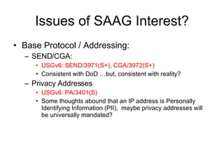 Issues of SAAG Interest? Base Protocol / Addressing: SEND/CGA:  USGv6: SEND/3971(S+), CGA/3972(S+) Consistent with DoD …but, consistent with reality? Privacy Addresses USGv6: PA/3401(S) Some thoughts abound that an IP address is Personally Identifying Information (PII),  maybe privacy addresses will be universally mandated? 