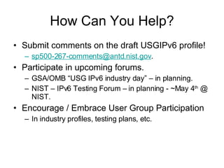 How Can You Help? Submit comments on the draft USGIPv6 profile! [email_address] . Participate in upcoming forums. GSA/OMB “USG IPv6 industry day” – in planning. NIST – IPv6 Testing Forum – in planning - ~May 4 th  @ NIST. Encourage / Embrace User Group Participation In industry profiles, testing plans, etc. 