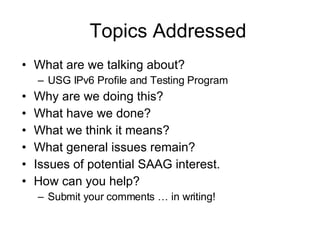 Topics Addressed What are we talking about? USG IPv6 Profile and Testing Program Why are we doing this? What have we done? What we think it means? What general issues remain? Issues of potential SAAG interest. How can you help? Submit your comments … in writing! 