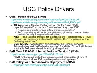 USG Policy Drivers OMB - Policy M-05-22 & FAQ http://www.whitehouse.gov/omb/memoranda/fy2005/m05-22.pdf http://www.whitehouse.gov/omb/egov/documents/IPv6_FAQs.pdf All Agencies  – Plan for IPv6 adoption.  Deploy & use “IPv6 capable/compliant” products in “core” networks by June 2008. Requires agencies to “ensure orderly and secure transition” FAQ: “Agencies should verify …capability through testing …are required to maintain security during and after adoption …” NIST  – “The National Institute for Standards and Technology (NIST) will develop, as necessary, a standard to address IPv6 compliance for the Federal government.” OMB & GSA  – “Additionally, as necessary, the General Services Administration and the Federal Acquisition Regulation Council will develop a suitable FAR amendment for use by all agencies.” FAR Case 2005-041, Internet Protocol Version 6 (IPv6)   http://edocket.access.gpo.gov/2006/06-7126.htm “ OMB further requires, to the maximum extent practicable, all new IT procurements include IPv6 capable products and systems. “ DoD Policy for Enterprise-wide Deployment of IPv6 http://ipv6.disa.mil/docs/stenbit-memo-20030609.pdf 