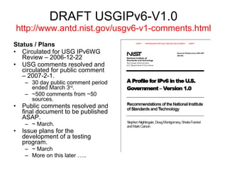DRAFT USGIPv6-V1.0 http://www.antd.nist.gov/usgv6-v1-comments.html Status / Plans Circulated for USG IPv6WG Review – 2006-12-22 USG comments resolved and circulated for public comment – 2007-2-1. 30 day public comment period ended March 3 rd . ~500 comments from ~50 sources. Public comments resolved and final document to be published ASAP. ~ March. Issue plans for the development of a testing program. ~ March  More on this later ….. 