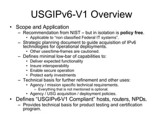 USGIPv6-V1 Overview Scope and Application Recommendation from NIST – but in isolation is  policy free . Applicable to “non classified Federal IT systems”. Strategic planning document to guide acquisition of IPv6 technologies for operational deployments. Other uses/time-frames are cautioned. Defines minimal low-bar of capabilities to: Deliver expected functionality Insure interoperability Enable secure operation Protect early investments Technical basis for further refinement and other uses: Agency / mission specific technical requirements. Everything that is not mentioned is optional. Agency / USG acquisition / deployment policies. Defines “USGIPv6-V1 Compliant” hosts, routers, NPDs. Provides technical basis for product testing and certification program. 