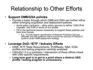 Relationship to Other Efforts Support OMB/GSA policies Provide a basis through which OMB and GSA can further refine either emerging acquisition and deployment policies. Avoid policy confusion – allow policy sources to define “USG IPv6 Capable” and FAR in terms of our profile. Fill in the technical pieces necessary to support these policies and their time frames. E.g., Provide interim specification of Network Protection Devices (firewalls and IDS systems) vital to ensure the security of Federal IT systems under OMB deployment strategy. Leverage DoD / IETF / Industry Efforts DISR, IETF Node Requirements, IPv6Ready, NSA, ICSA profiles and testing programs carefully analyzed.  USGv6V1.0 is a synthesis / intersection of these efforts mixed with USG specific requirements. Long term goal is to get to a point where a distinct USG profile / testing program is unnecessary. 