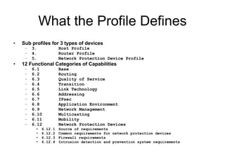 What the Profile Defines Sub profiles for 3 types of devices 3. Host Profile 4. Router Profile 5. Network Protection Device Profile 12 Functional Categories of Capabilities 6.1 Base 6.2 Routing 6.3 Quality of Service 6.4 Transition 6.5 Link Technology 6.6 Addressing 6.7 IPsec 6.8 Application Environment 6.9 Network Management 6.10 Multicasting 6.11 Mobility 6.12 Network Protection Devices 6.12.1 Source of requirements 6.12.2 Common requirements for network protection devices 6.12.3 Firewall requirements 6.12.4 Intrusion detection and prevention system requirements 